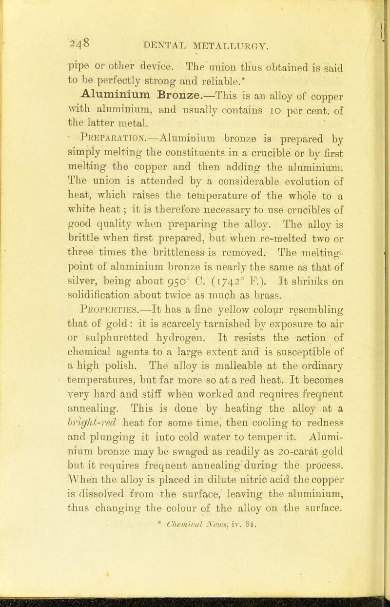 pipe or otlier device. The uuiou thus obtained is said to be perfectly strong and reliable.* Aluminium Bronze.—This is an alloy of copper with aluminium, and usually contains lo per cent, of the latter metal. Preparation.—Aluminium bronze is prepared by simply melting the constituents in a crucible or by first melting the copper and then adding the aluminium. The union is attended by a considerable evolution of heat, which raises the temperature of the whole to a white heat; it is therefore necessary to use crucibles of good quality when preparing the alloy. The alloy is brittle when first prepared, but when re-melted two or three times the brittleness is removed. The meltintr- point of aluminium bronze is nearly the same as that of silver, being about 950' 0, (1742° F.). It shrinks on solidification about twice as much as brass. Pkopkrties.—It has a fine yellow colour resembling that of gold : it is scarcely tarnished by exposure to air or sulphuretted hydrogen. It resists the action of chemical agents to a large extent and is susceptible of a high polish. The alloy is malleable at the ordinary temperatures, but far more so at a red heat. It becomes very hard and stiff when worked and requires frequent annealing. This is done by heating the alloy at a hright-ml heat for sometime, then cooling to redness and plunging it into cold water to temper it. Alumi- nium bronze may be swaged as readily as 20-carat gold but it requires fi'equeut annealing during the process. When the alloy is placed in dilute nitric acid the copper is dissolved from the surface, leaving the aluminium, thus changing the colour of the alloy on the surface. * Chemiciil yeicx, iv. Si.