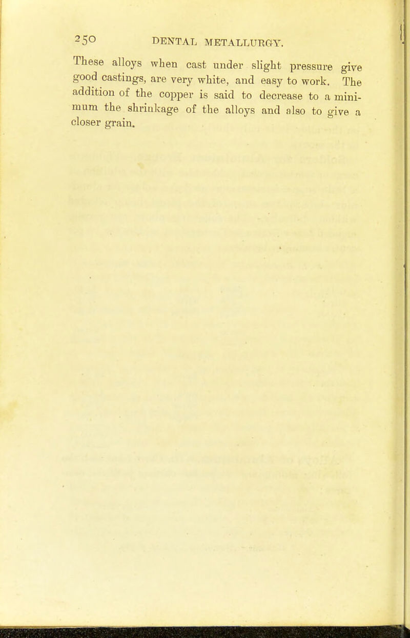 These alloys when cast under slight pressure give good castings, are very white, and easy to work. The addition of the copper is said to decrease to a mini- mum the shriukage of the alloys and also to give a closer grain.