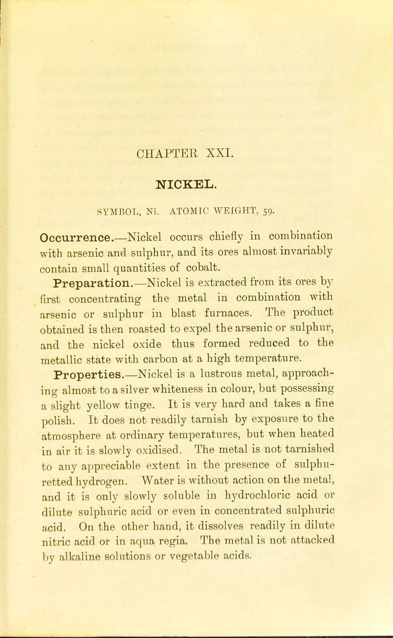 CHAPTEE XXI. NICKEL. SYMBOL. Ni. ATOMIC WEIGHT, 59. Occurrence.—Nickel occurs chiefly in combination with arsenic and sulphur, and its ores almost invariably contain small quantities of cobalt. Preparation.—Nickel is extracted from its ores by first concentrating the metal in combination with arsenic or sulphur in blast furnaces. The product obtained is then roasted to expel the arsenic or sulphur, and the nickel oxide thus formed reduced to the metallic state with carbon at a high temperature. Properties.—Nickel is a lustrous metal, approach- in o- almost to a silver whiteness in colour, but possessing a slight yellow tinge. It is very hard and takes a fine polish. It does not readily tarnish by exposure to the atmosphere at ordinary temperatures, but when heated in air it is slowly oxidised. The metal is not tarnished to any appreciable extent in the presence of sulphu- retted hydrogen. Water is without action on the metal, and it is only slowly soluble in hydrochloric acid or dilute sulphuric acid or even in concentrated sulphuric acid. On the other hand, it dissolves readily in dilute nitric acid or in aqua regia. The metal is not attacked by alkaline solutions or vegetable acids.