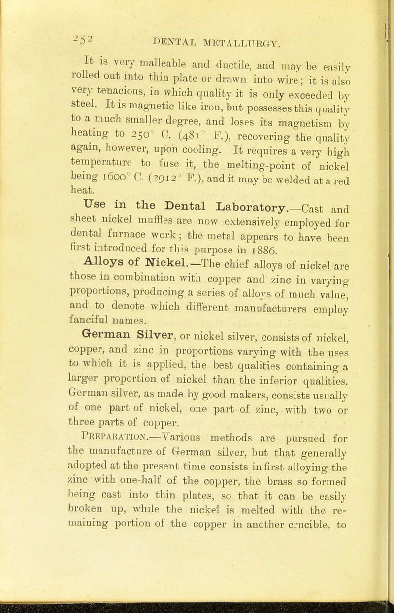 It is very malleable and ductile, and may be easily rolled out into thin plate or drawn into wire; it is also very tenacious, in which quality it is only exceeded by steel. It is magnetic like iron, but possesses this quality to a much smaller degree, and loses its magnetism by heating to 250^ C. (481^ F.), recovering the quality again, however, upon cooling. It requires a very high temperature to fuse it, the melting-point of nickel being 1600' C. (2912 ^ F.), and it may be welded at a red heat. Use in the Dental Laboratory.—Oast and sheet nickel muffles are now extensively employed for dental furnace work; the metal appears to have been first introduced for this ])urpose in 1886. Alloys of Nickel.—The chief alloys of nickel are those in combination with copper and zinc in varying proportions, producing a series of alloys of much value, and to denote which different manufacturers employ fanciful names. German Silver, or nickel silver, consists of nickel, copper, and zinc in proportions varying with the uses to which it is applied, the best qualities containing a larger proportion of nickel than the inferior qualities. German silver, as made by good makers, consists usually of one part of nickel, one part of zinc, with two or three parts of copper. Prepakation.—Various methods are pursued for the manufacture of German silver, but that generally adopted at the present time consists in first alloying the zinc with one-half of the copper, the brass so formed lieing cast into thin plates, so that it can be easily broken up, while the nickel is melted with the re- maining portion of the copper in another crucible, to