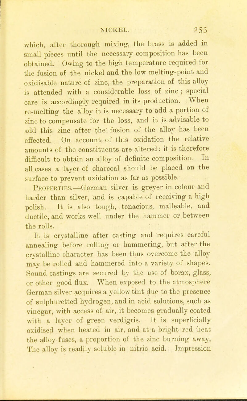 which, after thorough mixing, the brass is added in small pieces nntil the necessary composition has been obtained. Owing to the high temperature required for the fusion of the nickel and the low melting-point and oxidisabie nature of zinc, the preparation of this alloy is attended with a considerable loss of zinc ; special care is accordingly required in its production. When re-melting the alloy it is necessary to add a portion of zinc to compensate for the loss, and it is advisable to add this zinc after the' fusion of the alloy has been effected. On account of this oxidation the relative amounts of the constituents are altered: it is therefore difficult to obtain an alloy of definite composition. In all cases a layer of charcoal should be placed on the surface to prevent oxidation as far as possible. Properties.—^German silver is greyer in colour and harder than silver, and is capable of receiving a high polish. It is also tough, tenacious, malleable, and ductile, and works well under the hammer or between the rolls. It is crystalline after casting and requires careful annealing before rolling or hammering, but after the crystalline character has been thus overcome the alloy may be rolled and hammered into a variety of shapes. Sound castings are secured by the use of borax, glass, or other good flux. When exposed to the atmosphere German silver acquires a yellow tint due to the presence of sulphuretted hydrogen, and in acid solutions, such as vinegar, with access of air, it becomes gradually coated with a layer of green verdigiis. It is superficially oxidised when heated in air, and at a bright red heat the alloy fuses, a pro])ortion of the zinc burning away. The alloy is readily soluble in nitric acid. Impression