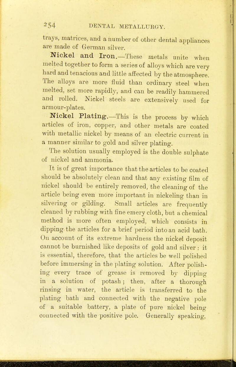 trays, matrices, and a number of other dental aiDpliances are made of German silver. Nickel and Iron.—These metals unite when melted together to form a series of alloys which are very hard and tenacious and little affected by the atmosphere. The alloys are more fluid than ordinary steel when melted, set more rapidly, and can be readily hammered and rolled. Nickel steels are extensively used for armour-plates. Nickel Plating.—This is the process by which articles of iron, copper, and other metals are coated with metallic nickel by means of an electric current in a manner similar to gold and silver plating. The solution usually employed is the double sulphate of nickel and ammonia. It is of great importance that the articles to be coated should be absolutely clean and that any existing film of nickel should be entirely removed, the cleaning of the article being even more important in nickeling than in silvering or gilding. Small articles are frequently cleaned by rubbing with fine emery cloth, but a chemical method is more often employed, which consists in dipping the articles for a brief period into an acid bath. On account of its extreme hardness the nickel deposit cannot be burnished like deposits of gold and silver : it is essential, therefore, that the articles be well polished before immersing in the plating solution. After polish- ing every trace of grease is removed by dipping in a solution of potash; then, after a thorough rinsing in water, the article ia transferred to the plating bath and connected with the negative pole of a suitable battery, a plate of pure nickel being connected with the positive pole. Generally speaking.