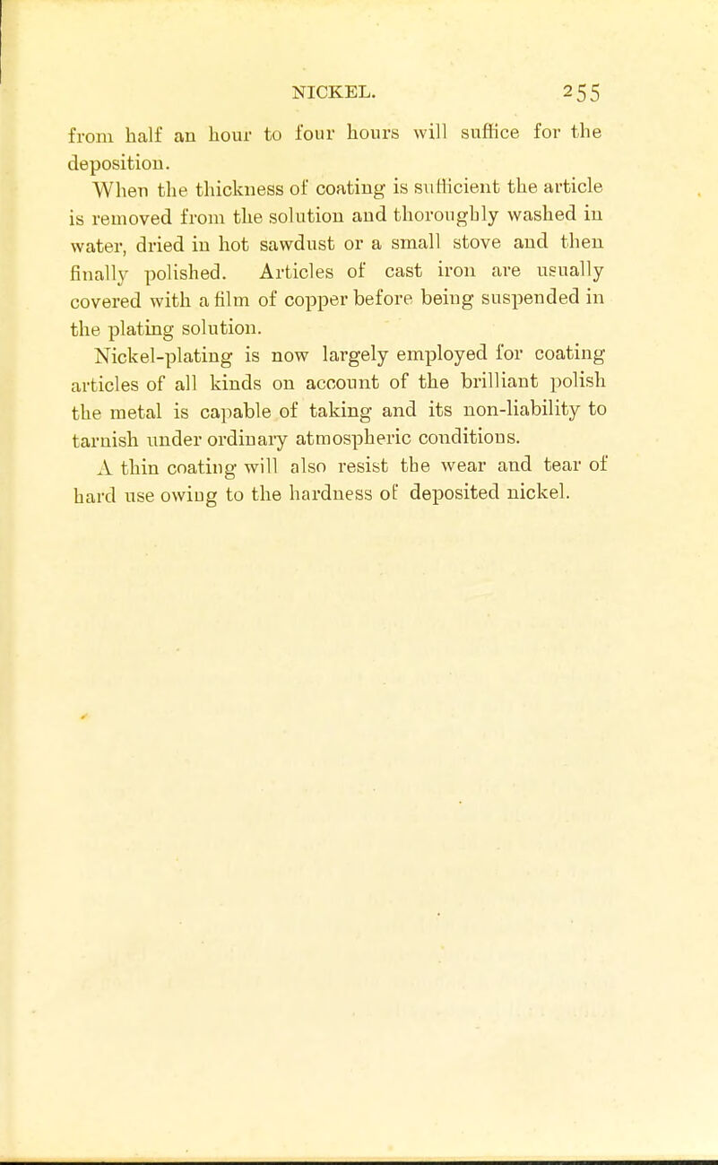 from half an hour to four hours will suffice for the deposition. When the thickness of coating is sufficient the article is removed from the solution and thoroughly washed in water, dried in hot sawdust or a small stove and then finally polished. Articles of cast iron are usually covered with a film of copper before being suspended in the plating solution. Nickel-plating is now largely employed for coating articles of all kinds on account of the brilliant polish the metal is capable of taking and its non-liability to tarnish under ordinary atmospheric conditions. A thin coating will also resist the wear and tear of hard use owing to the hardness of deposited nickel.