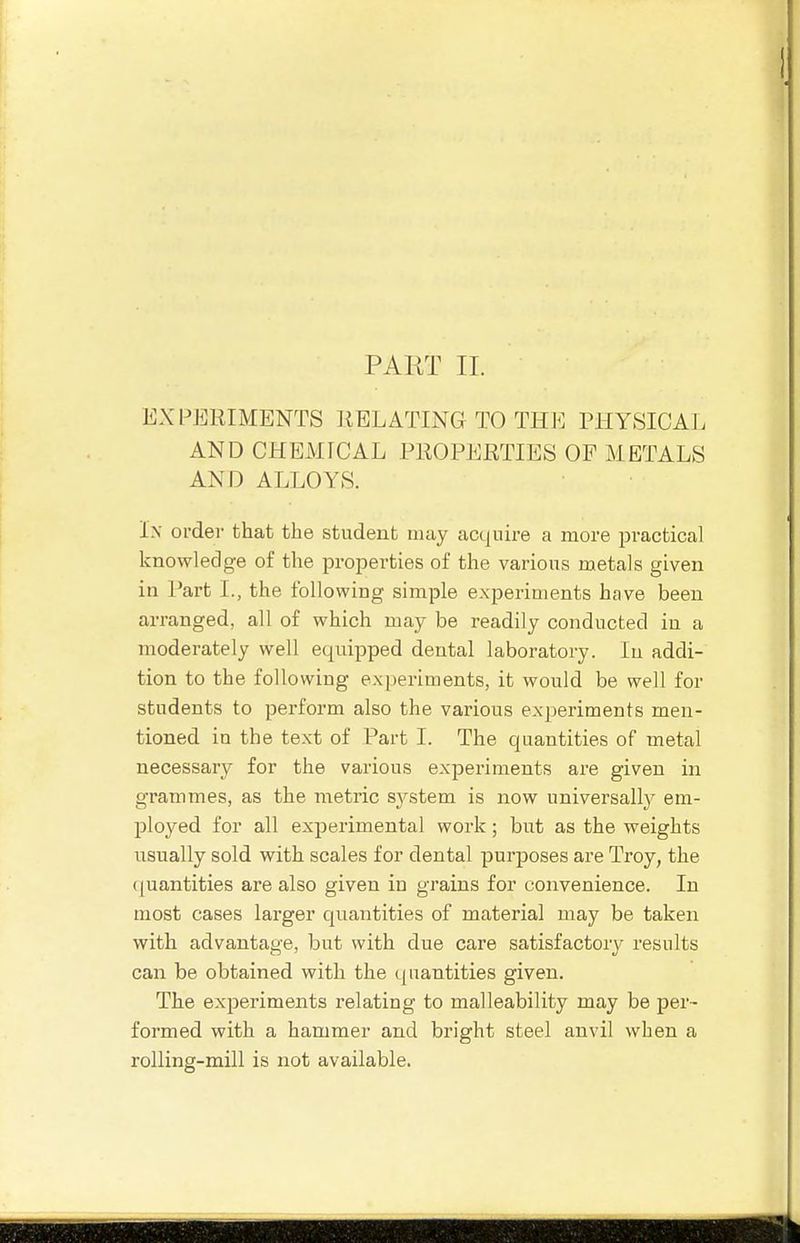 PART II. EXPERIMENTS RELATING TO THE PHYSICAL AND CHEMICAL PROPERTIES OP METALS AND ALLOYS. Ix order that the student may acquire a more practical knowledge of the properties of the various metals given in Part L, the following simple experiments hcwe been arranged, all of which may be readily conducted in a moderately well equipped dental laboratory. In addi- tion to the following experiments, it would be well for students to perform also the various experiments men- tioned in the text of Part I. The quantities of metal necessary for the various experiments are given in grammes, as the metric system is now universall}^ em- ployed for all experimental work ; but as the weights iisually sold with scales for dental purposes are Troy, the ((uantities are also given in grains for convenience. In most cases larger quantities of material may be taken with advantage, but with due care satisfactory^ results can be obtained with the <[ uantities given. The experiments relating to malleability may be j)er~ formed with a hammer and bright steel anvil when a rolling-mill is not available.