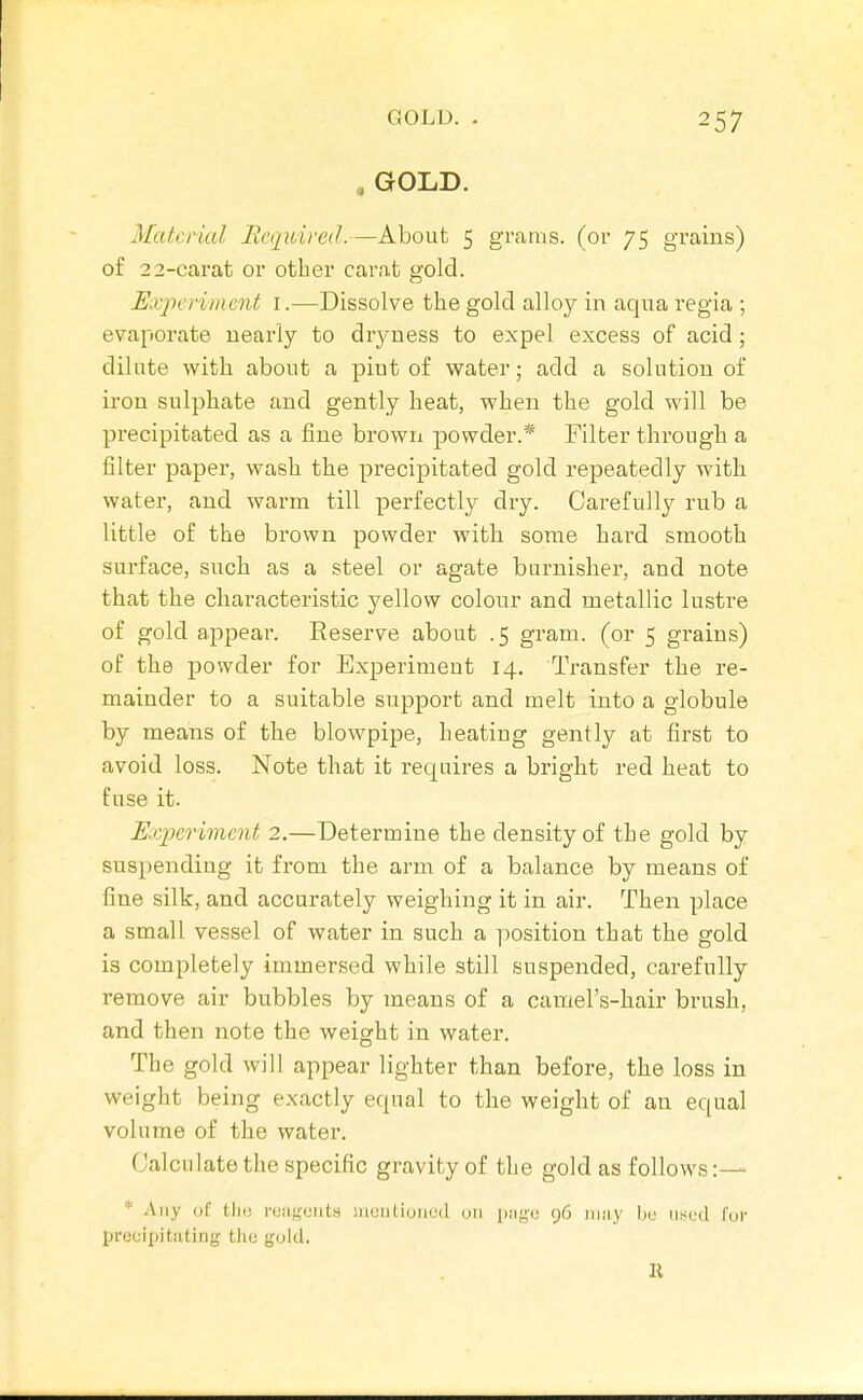, GOLD. Material Required.—About 5 grams, (or 75 grains) of 22-carat or other carat gold. Experiment i.—Dissolve the gold alloy in aqua regia ; evaporate nearly to dryness to expel excess of acid; dilute with about a pint of water; add a solution of iron sulphate and gently heat, when the gold will be precipitated as a fine brown powder.* Filter through a filter paper, wash the precipitated gold repeatedly witli water, and warm till perfectly dry. Carefully rub a little of the brown powder with some hard smooth surface, such as a steel or agate burnisher, and note that the characteristic yellow colour and metallic lustre of gold appear. Reserve about .5 gram, (or 5 grains) of the powder for Experiment 14. Transfer the re- mainder to a suitable support and melt into a globule by means of the blowpipe, heating gently at first to avoid loss. Note that it requires a bright red heat to fuse it. E.C2)erimcnt 2.—Determine the density of the gold by suspending it from the arm of a balance by means of fine silk, and accurately weighing it in air. Then place a small vessel of water in such a ]30sition that the gold is completely immersed while still suspended, carefully remove air bubbles by means of a camel's-hair brush, and then note the weight in water. The gold will appear lighter than before, the loss in weight being exactly equal to the weight of an equal volume of the water. Calculate the specific gravity of the gold as follows:— * \\\y of till) n;iif;oiits muiilioiiud uii luigu 96 iiiiiy bo used fur procipitiiting tho gold.
