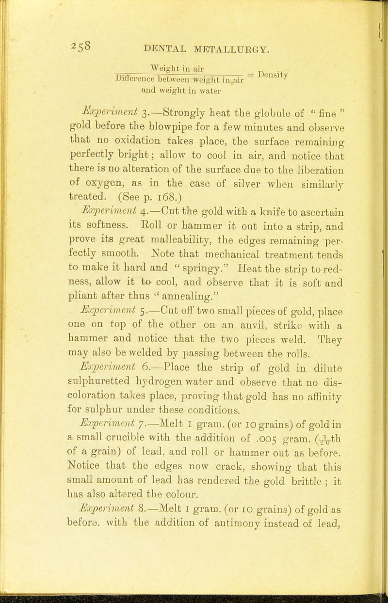 Weight ill air _ -Difterence between weight in aii-  ^'^^^ and weight in water J^xperiment 3.—Strongly heat the globule of  fine  gold before the blowpipe for a few minutes and observe that no oxidation takes place, the surface remaining perfectly bright; allow to cool in air, and notice that there is no alteration of the surface due to the liberation of oxygen, as in the case of silver when similarly treated. (See p. 168.) Uxperivicnt 4.—Cut the gold with a knife to ascertain its softness. Eoll or hammer it out into a strip, and prove its great malleability, the edges remaining per- fectly smooth. Note that mechanical treatment tends to make it hard and  springy. Heat the strip to red- ness, allow it to cool, and observe that it is soft and pliant after thus annealing. JExpcj-iiiteut 5.—Cut off two small pieces of gold, place one on top of the other on an anvil, strike with a hammer and notice that the two pieces weld. They may also be welded by passing between the rolls. Kiperivient 6.—Place the strip of gold in dilute sulphuretted hydrogen water and observe that no dis- coloration takes place, proving that gold has no affiuity for sulphur under these conditions. Uxperiment 7.—Melt i gram, (or 10 grains) of gold in a small crucil^le with the addition of .005 gram. (-Vth of a grain) of lead, and roll or hammer out as before. Notice that the edges now crack, showing that this small amount of lead has rendered the gold brittle ; it lias also altered the colour. Experiment 8.—Melt i gram, (or 10 grains) of gold as beforo. with the addition of antimony instead of lead,