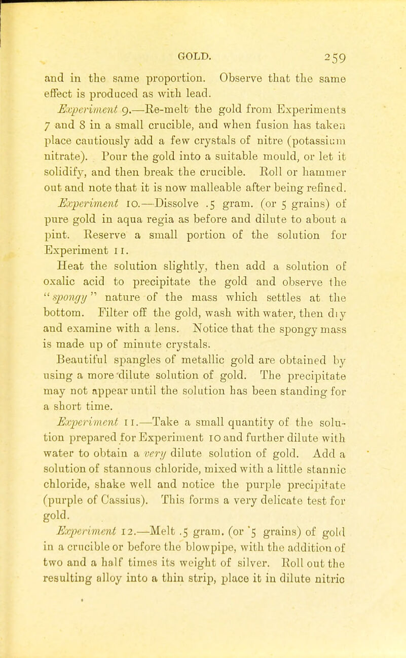 and in the same proportion. Observe that the same effect is produced as with lead. Uxpcrimcnt 9.—Re-melt the gold from Experiments 7 and 8 in a small crucible, and when fusion has taken place cautiously add a few crystals of nitre (potassium nitrate). Pour the gold into a suitable mould, or let it solidifj-, and then break the crucible. Roll or hammer out and note that it is now malleable after being refined. Experiment 10.—Dissolve .5 gram, (or 5 grains) of pure gold in aqua regia as before and dilute to about a pint. Reserve a small portion of the solution for Experiment 11. Heat the solution slightly, then add a solution of oxalic acid to precipitate the gold and observe the  spongy nature of the mass which settles at the bottom. Filter off the gold, wash with water, then diy and examine with a lens. Notice that the spongy mass is made up of minute crystals. Beautiful spangles of metallic gold are obtained by using a more'dilute solution of gold. The precipitate may not appear until the solution has been standing for a short time. Experiment 11.—Take a small quantity of the solu- tion prepared for Experiment 10 and further dilute with water to obtain a very dilute solution of gold. Add a solution of stannous chloride, mixed with a little stannic chloride, shake well and notice the purple precipitate (purple of Cassius). This forms a very delicate test for gold. Experiment 12.—Melt .5 gram, (or '5 grains) of gold in a crucible or before the blowpipe, with the addition of two and a half times its weight of silver. Roll out the resulting alloy into a thin strip, place it in dilute nitric