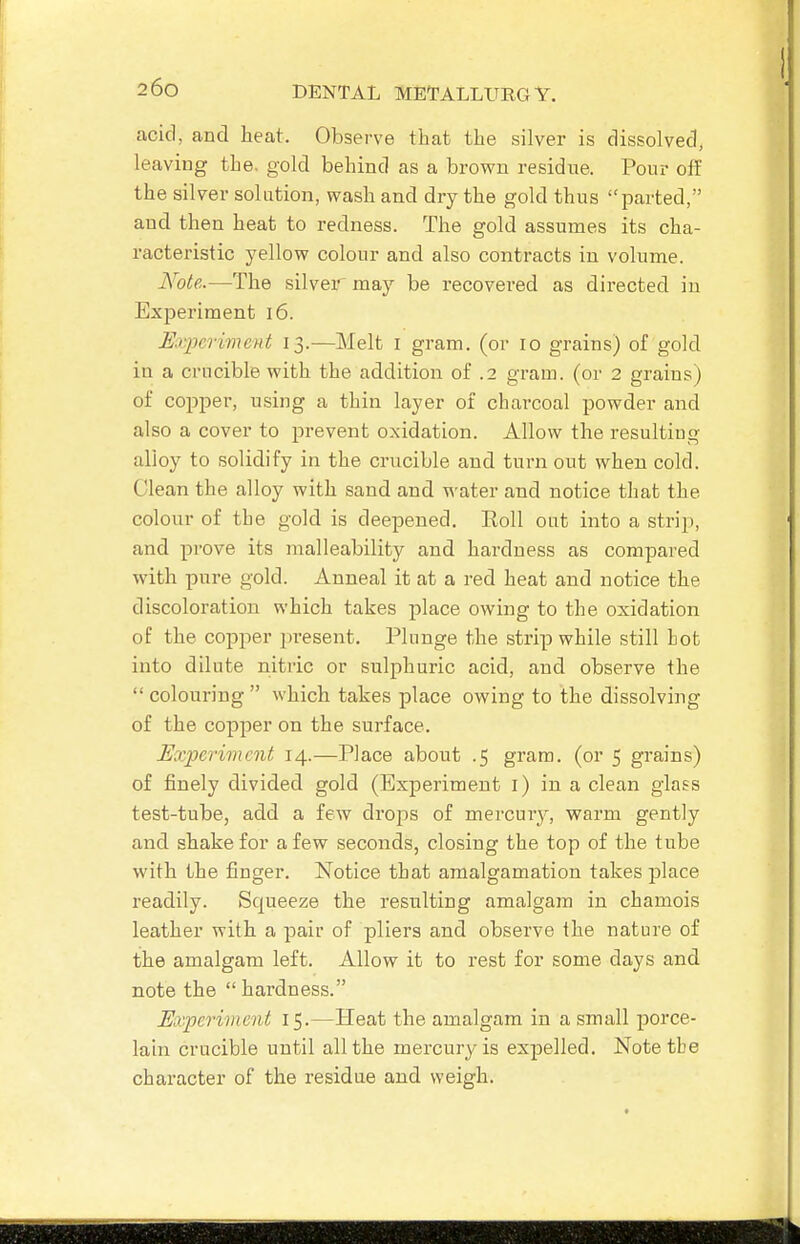 acid, and heat. Observe that the silver is dissolved, leaving the. gold behind as a brown residue. Pour off the silver solution, wash and dry the gold thus parted, and then heat to redness. The gold assumes its cha- racteristic yellow colour and also contracts in volume. Note.—The silver may be recovered as directed in Experiment i6. Experiment 13.—Melt i gram, (or 10 grains) of gold in a crucible with the addition of .2 gram, (or 2 grains) of copper, using a thin layer of charcoal powder and also a cover to prevent oxidation. Allow the resulting alloy to solidify in the crucible and turn out when cold. Clean the alloy with sand and water and notice that the colour of the gold is deepened. Roll out into a strip, and prove its malleability and hardness as compared with pure gold. Anneal it at a red heat and notice the discoloration which takes place owing to the oxidation of the copper jiresent. Plunge the strip while still Lot into dilute nitric or sulphuric acid, and observe the  colouring  which takes place owing to the dissolving of the copper on the surface. Experiment 14.—Place about .5 gram, (or 5 grains) of finely divided gold (Experiment i) in a clean glass test-tube, add a few drops of mercury, warm gently and shake for a few seconds, closing the top of the tube with the finger. Notice that amalgamation takes place readily. Squeeze the resulting amalgam in chamois leather with a pair of pliers and observe the nature of the amalgam left. Allow it to rest for some days and note the hardness. Experiment 15.—Heat the amalgam in a small porce- lain crucible until all the mercury is expelled. Notetbe character of the residue and weigh.