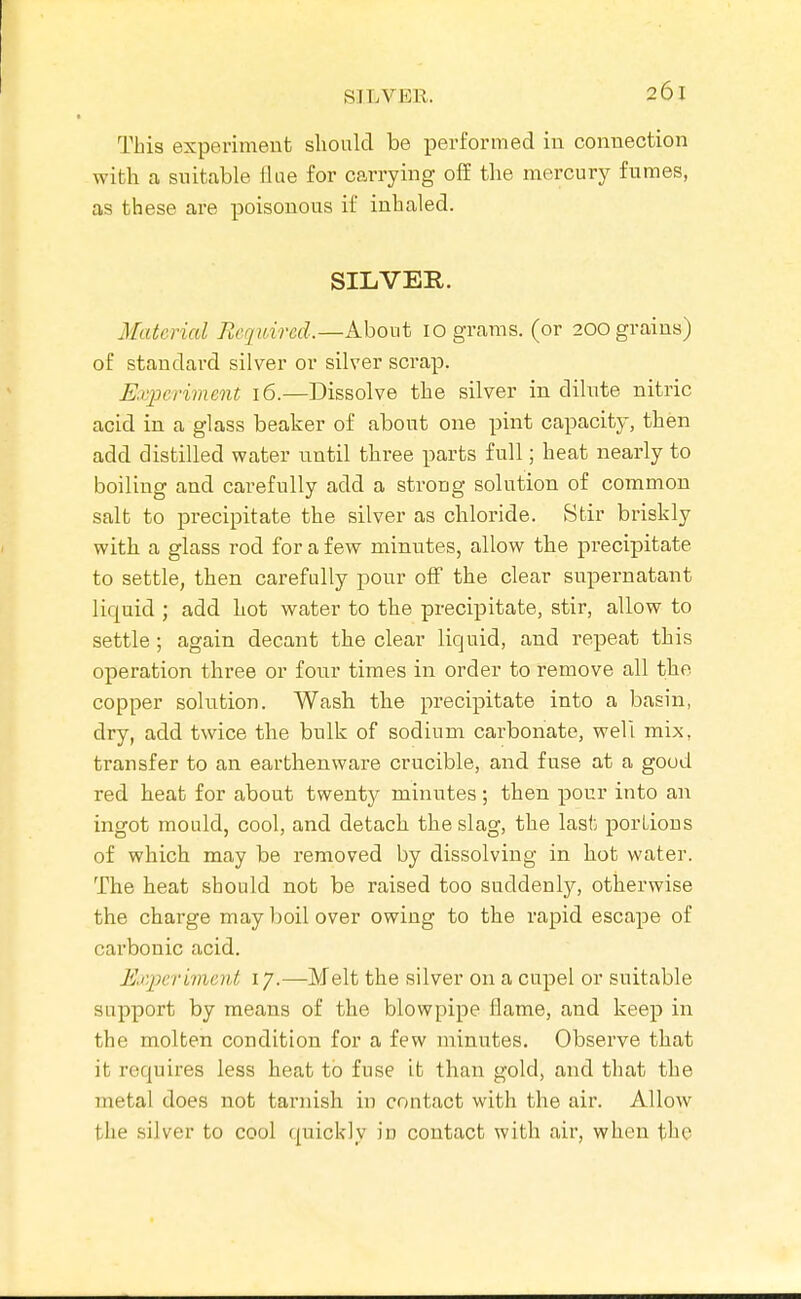 This experiment sliould be perfox-med iu connection with a suitable tliie for carrying off the mercury fumes, as these are poisonous if inhaled. SILVER. Material Required.—About 10 grams, (or 200 grains) of standard silver or silver scrap. Experiment 16.—Dissolve the silver in dilute nitric acid in a glass beaker of about one pint capacity, then add distilled water until three parts full; heat nearly to boiling and carefully add a strong solution of common salt to precipitate the silver as chloride. Stir briskly with a glass rod for a few minutes, allow the precipitate to settle, then carefully pour off the clear supernatant liquid ; add hot water to the precipitate, stir, allow to settle; again decant the clear liquid, and repeat this operation three or four times in order to remove all the copper solution. Wash the precipitate into a basin, dry, add twice the bulk of sodium carbonate, well mix, transfer to an earthenware crucible, and fuse at a good red heat for about twenty minutes; then pour into an ingot mould, cool, and detach the slag, the last portions of which may be removed by dissolving in hot water. The heat should not be raised too suddenly, otherwise the charge may boil over owing to the rapid escape of carbonic acid. Experiment 17.—Melt the silver on a cupel or suitable support by means of the blowpipe flame, and keep in the molten condition for a few minutes. Observe that it requires less heat to fuse it than gold, and that the metal does not tarnish in contact with the air. Allow the silver to cool quickly iu contact with air, when the