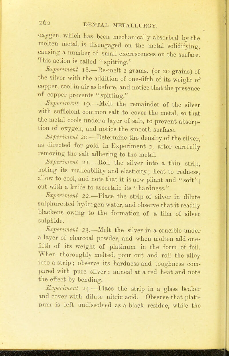 oxygeu, which has been mechanically absorbed by the molten metal, is disengaged on the metal solidifying, causing a number of small excrescences on the surface. This action is called  spitting. Experiment 18.—Re-melt 2 grams, (or 20 grains) of the silver with the addition of one-fifth of its weight of copper, cool in air as before, and notice that the presence of copper prevents  spitting. Erpcriment ip.^Melt the remainder of the silver with sufiicient common salt to cover the metal, so that the metal cools under a layer of salt, to prevent absorp- tion of oxygen, and notice the smooth surface. Eaypcriment 20.—Determine the density of the silver, as directed for gold in Experiment 2, after carefully removing the salt adhering to the metal. Experiment 21.—Roll the silver into a thin strip, noting its malleability and elasticity; heat to redness, allow to cool, and note that it is now pliant and  soft; cut with a knife to ascertain its hardness. Experiment 22.—Place the strip of silver in dilute sulphuretted hydrogen water, and observe that it readily blackens owing to the formation of a film of silver sulphide. Experiment 23.—Melt the silver in a crucible under a layer of charcoal powder, and when molten add one- fifth of its weight of platinum in the form of foil. When thoroughly melted, pour out and roll the alloy into a strip; observe its hardness and toughness com- pared with pure silver ; anneal at a red heat and note the effect by bending. Ex23erimcnt 24.—Place the strip in a glass beaker and cover with dilute nitric acid. Observe that plati- num is left undissolved as a black residue, while the