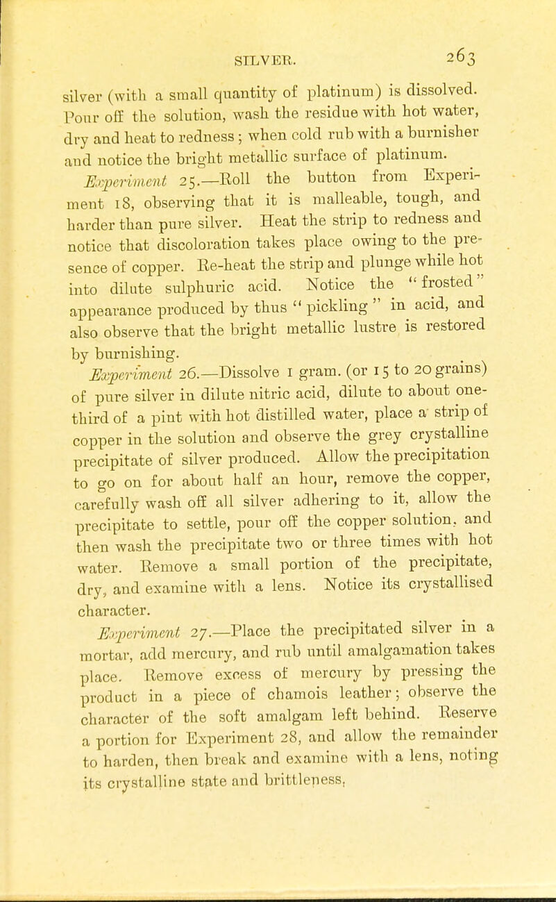 silver (with a small quantity of platinum) is dissolved. Pour o£E the solution, wash the residue with hot water, dry and heat to redness; when cold rub with a burnisher and notice the bright metallic surface of platinum. Experiment 25.—KoU the button from Experi- ment 18, observing that it is malleable, tough, and harder than pure silver. Heat the strip to redness and notice that discoloration takes place owing to the pre- sence of copper. Ee-heat the strip and plunge while hot into dilute sulphuric acid. Notice the frosted appearance produced by thus  pickling  in acid, and also observe that the bright metallic lustre is restored by burnishing. Experiment 26.—Dissolve i gram, (or 15 to 20 grains) of pure silver in dilute nitric acid, dilute to about one- third of a pint with hot distilled water, place a strip of copper in the solution and observe the grey crystalline precipitate of silver produced. Allow the precipitation to go on for about half an hour, remove the copper, carefully wash off all silver adhering to it, allow the precipitate to settle, pour off the copper solution, and then wash the precipitate two or three times with hot water. Eemove a small portion of the precipitate, dry, and examine with a lens. Notice its crystallised character. Experiment 27.—Place the precipitated silver in a mortar, add mercury, and rub until amalgamation takes place. Remove excess of mercury by pressing the product in a piece of chamois leather; observe the character of the soft amalgam left behind. Reserve a portion for Experiment 28, and allow the remainder to harden, then break and examine with a lens, noting its crystalline stfite and brittleness,