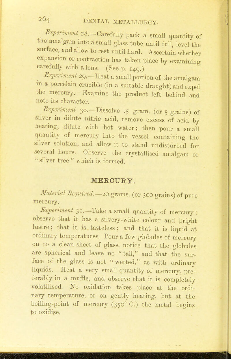 Experiment 28.-Carefully pack a small quantity of the amalgam into a small glass tube until full, level the surface, and allow to rest until hard. Ascertain whether expansion or contraction has taken place by examining carefully with a lens. (See p. 149.) Experiment 29.—Heat a small portion of the amalgam in a porcelain crucible (in a suitable draught) and expel the mercury. Examine the product left behind and note its character. ^ Experiment 30.—Dissolve .5 gram, (or 5 grains) of Sliver in dilute nitric acid, remove excess of acid by Heating, dilute with hot water; then pour a small quantity of mercury into the vessel containiug the silver solution, and allow it to stand undisturbed for several hours. Observe the crystallised amalgam or '•'silver tree  which is formed. MERCURY. Material lieqidred.—20 grams, (or 300 grains) of pure mercuiy. Experiment 31.—Take a small quantity of mercury : observe that it has a silvery-white colour and bright lustre; that it is. tasteless ; and that it is liquid at ordinary temperatures. Pour a few globules of mercury on to a clean sheet of glass, notice that the globules are spherical and leave no tail, and that the sur- face of the glass is not  wetted, as with ordinary liquids. Heat a very small quantity of mercur}^, pre- ferably in a muffle, and observe that it is completely volatilised. No oxidation takes place at the ordi- nary temperature, or on gently heating, but at the boiling-point of mercury (350° C.) the metal begins to oxidise.
