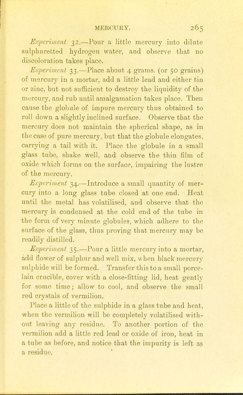 Expe^'iment 32.—Pour a little mercury into dilute sulphuretted hydrogen water, and observe that no discoloration takes place. Experiment 33.—Place about 4 grains, (or 50 grains) of mercury in a mortar, add a little lead and either tin or zinc, but not sufficient to destro}^ the liquidity of the mercury, and rub until amalgamation takes place. Then cause the globule of impure mercury thus obtained to roll down a slightly inclined surface. Observe that the mercuiy does not maintain the spherical shape, as in the case of pure mercury, but that the globule elongates, carrying a tail with it. Place the globule in a small glass tube, shake well, and obsei've the thin film of oxide which forms on the surface, impairing the lustre of the mercury. Experivient 34.—Introduce a small quantity of mer- cury into a long glass tube closed at one end. Heat until the metal has volatilised, and observe that the mercury is condensed at the cold end of the tube in the form of very minute globules, which adhere to the surface of the glass, thus proving that mercury may be. readily distilled. Experiment 35.—Pour a little mercury into a mortar, add flower of sulphur and well mix, when black mercury suljihide will be formed. Transfer this to a small porce- lain crucible, cover with a close-fitting lid, heat gently for some time; allow to cool, and observe the small red crystals of vermilion. Place a little of the sulphide in a glass tube and heat, when the vermilion will be completely volatilised with- out leaving any residue. To another portion of the vermilion add a little red lead or oxide of iron, heat in a tube as before, and notice that the impurity is left as a residue.