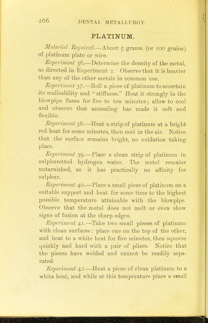 PLATINUM. Material Required.—About 5 grams, (or 100 grains) of platinum plate or wire. Experiment 36.—Determine the density of the metal, as directed in Experiment 2. Observe that it is heavier than any of the other metals in common use. Experiment 37.—Roll a piece of platinum to ascertain its malleability and  stiffness. Heat it strongly in the blowpipe flame for five to ten minutes; allow to cool and observe that annealing has made it soft and flexible. Experiment 38.—Heat a strip of platinum at a bright red heat for some minutes, then cool in the air. Notice that the surface remains b?ight, no oxidation taking place. Experiment 39.—Place a clean strip of platinum in sulphuretted hj^dz'Ogen water. The metal remains untarnished, as it has practically no affinity for sulphur. Experiment 40.—Place a small piece of platinum on a suitable support and heat for some time to the highest possible temperature attainable with the blowpipe. Observe that the metal does not melt or even show signs of fusion at the sharp edges. Experiment 41.—Take two small pieces of platinum with clean surfaces: place one on the toj) of the other, and heat to a white heat for five minutes, then squeeze quickly and hard with a pair of pliers. Notice that the pieces have welded and cannot be readily sepa- rated. Experiment 42.—Heat a piece of clean platinum to a white heat, and while at this temperature place a small