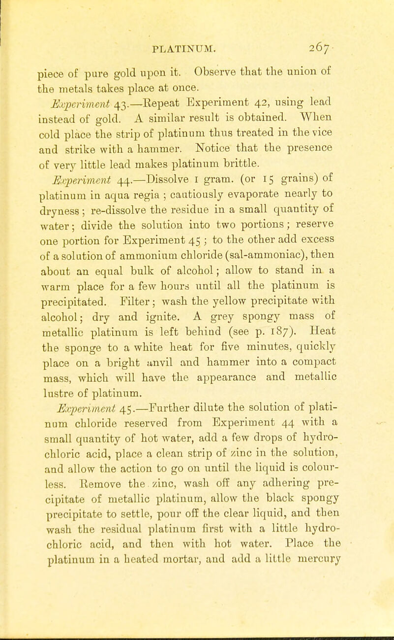 piece of pure gold upon it. Observe that the union of the metals takes place at once. Experiment 43.—Repeat Experiment 42, using lead instead of gold. A similar result is obtained. When cold place the strip of platinum thus treated in the vice and strike with a hammer. Notice that the presence of very little lead makes platinum brittle. Experiment 44.—Dissolve i gram, (or 15 grains) of platinum in aqua regia ; cautiously evaporate nearly to dryness; re-dissolve the residue in a small quantity of water; divide the solution into two portions; reserve one portion for Experiment 45 ; to the other add excess of a solution of ammonium chloride (sal-ammoniac), then about an equal bulk of alcohol; allow to stand in a warm place for a few hours until all the platinum is precipitated. Filter ; wash the yellow precipitate with alcohol; dry and ignite, A grey spongy mass of metallic platinum is left behind (see p. 187). Heat the sponge to a white heat for five minutes, quickly place on a bright anvil and hammer into a compact mass, which will have the appearance and metallic lustre of platinum. Experiment 45.—Further dilute the solution of i)]ati- num chloride reserved from Experiment 44 with a small quantity of hot water, add a few drops of hydro- chloric acid, place a clean strip of zinc in the solution, and allow the action to go on until the liquid is colour- less. Remove the zinc, wash off any adhering pre- cipitate of metallic platinum, allow the black spongy precipitate to settle, pour ofE the clear liquid, and then wash the residual platinum first with a little hydro- chloric acid, and then with hot water. Place the platinum in a heated mortar, and add a little mercury