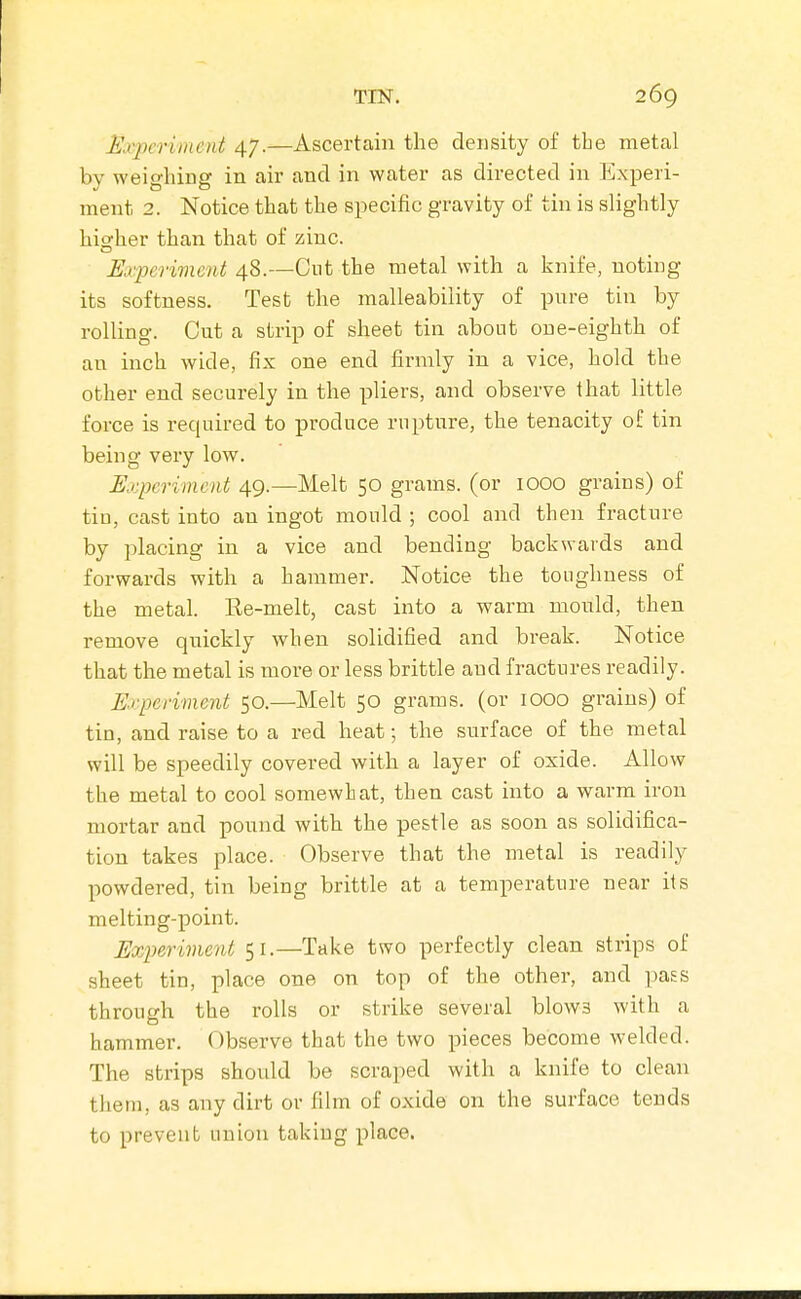Kvjm'iriicnt 47.—Ascertain the density of the metal by weighing in air and in water as directed in Experi- ment 2. Notice that the specific gravity of tin is slightly hio;her than that of zinc. Experiment 48.—Cut the metal with a knife, noting its softness. Test the malleability of pure tin by rolling. Cut a strip of sheet tin about one-eighth of an inch wide, fix one end firmly in a vice, hold the other end securely in the pliers, and observe that little force is required to produce rupture, the tenacity of tin being very low. Experiment 49.—Melt 50 grams, (or lOOO grains) of tin, cast into an ingot mould ; cool and then fracture by placing in a vice and bending backwards and forwards with a hammer. Notice the toughness of the metal. Ee-melt, cast into a warm mould, then remove quickly when solidified and break. Notice that the metal is more or less brittle and fractures readily. Experiment 50.—Melt 50 grams, (or lOOO grains) of tin, and raise to a red heat; the surface of the metal will be speedily covered with a layer of oxide. Allow the metal to cool somewhat, then cast into a warm iron mortar and pound with the pestle as soon as solidifica- tion takes place. Observe that the metal is readily powdered, tin being brittle at a temperature near its melting-point. Experiment 51.—Take two perfectly clean strips of sheet tin, place one on top of the other, and pass through the rolls or strike several blows with a hammer. Observe that the two pieces become welded. The strips should be scraped with a knife to clean them, as any dirt or film of oxide on the surface tends to prevent union taking place.
