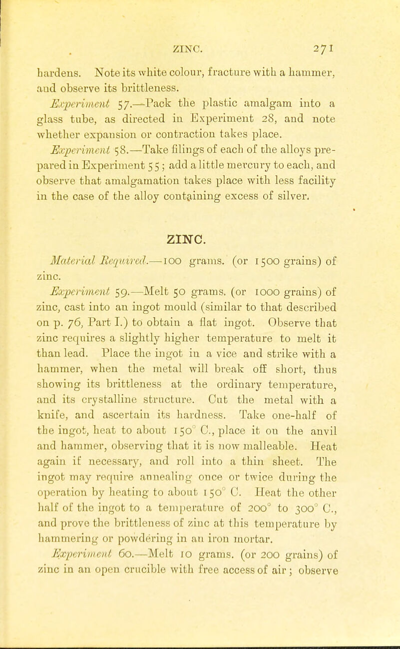 hardens. Note its white colour, fracture with a hammer, aad observe its brittleness. Experiment 57.—Pack the plastic amalgam into a glass tube, as directed in Experiment 28, and note whether expansion or contraction takes place. Expcrimeni 58.—Take filings of each of the alloys pre- pared in Experiment 5 5 ; add a little mei'cury to each, and observe that amalgamation takes place with less facility in the case of the alloy containing excess of silver. zmc. Material Beci'mred.—100 grams, (or 1500 grains) of zinc. Eo:pcrimcnt 59.—Melt 50 grams, (or 1000 grains) of zinc, cast into an ingot mould (similar to that described on p. 76, Part I.) to obtain a flat ingot. Observe that zinc requires a slightly higher temperature to melt it than lead. Place the ingot in a vice and strike with a hammer, when the metal will break off short, thus showing its brittleness at the ordinary temperature, and its crystalline structure. Cut the metal with a knife, and ascertain its hardness. Take one-half of the ingot, heat to about 150 C, place it on the anvil and hammer, observing that it is now malleable. Heat again if necessary, and roll into a thin sheet. The ingot may require annealing once or twice during the operation by heating to about i 50' C. Heat the other half of the ingot to a temperature of 200° to 300° C, and prove the brittleness of zinc at this temperature by hammering or powdering in an iron mortar. Experiment 60.—Melt 10 gx'ams. (or 200 grains) of zinc in an open crucible with free access of air; observe
