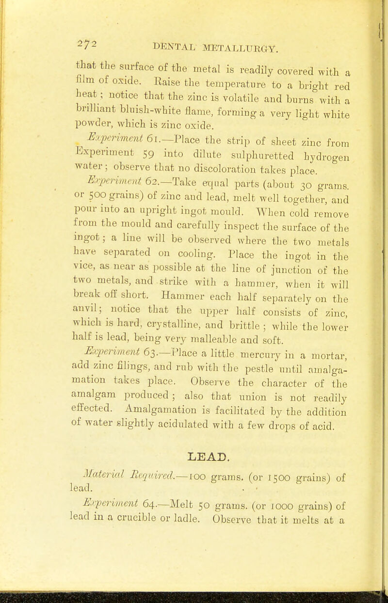 that the surface of the metal is readily covered with a film of oxide. Raise the temperature to a bright red heat ; notice that the zinc is volatile aud burns with a brilliant bluish-white flame, forming a very light white powder, which is zinc oxide. E.pcrimcjit 6x.—V\i,ce the strip of sheet zinc from Experiment 59 into dilute sulphuretted hydrogen water; observe that no discoloration takes place. Er2m-imcnt 62.—Take equal parts (abont 30 grams, or 500 grains) of zinc aud lead, melt well together, and pour into ail upright ingot mould. When cold remove from the mould and carefully inspect the surface of the ingot; a line will be observed where the two metals have separated on cooling. Place the ingot in the vice, as near as possible at the line of junction of the two metals, and strike with a hammer, when it will break off short. Hammer each half separately on the anvil; notice that the upper half consists of zinc, which is hard, crystalline, and brittle ; while the lower half is lead, being very malleable and soft. Mjj^erimerit 63.—Place a little mercury in a mortar, add zinc filings, and rub with tbe pestle until amalga- mation takes place. Obsei've the character of the amalgam produced ; also that union is not readily effected. Amalgamation is facilitated by the addition of water slightly acidulated with a few drops of acid. LEAD. Material Reqaircd.~ioo grams, (or 1500 grains) of lead. Erperimcnt 64.—Melt 50 grams, (or 1000 grains) of lead in a crucible or ladle. Observe tbat it melts at a