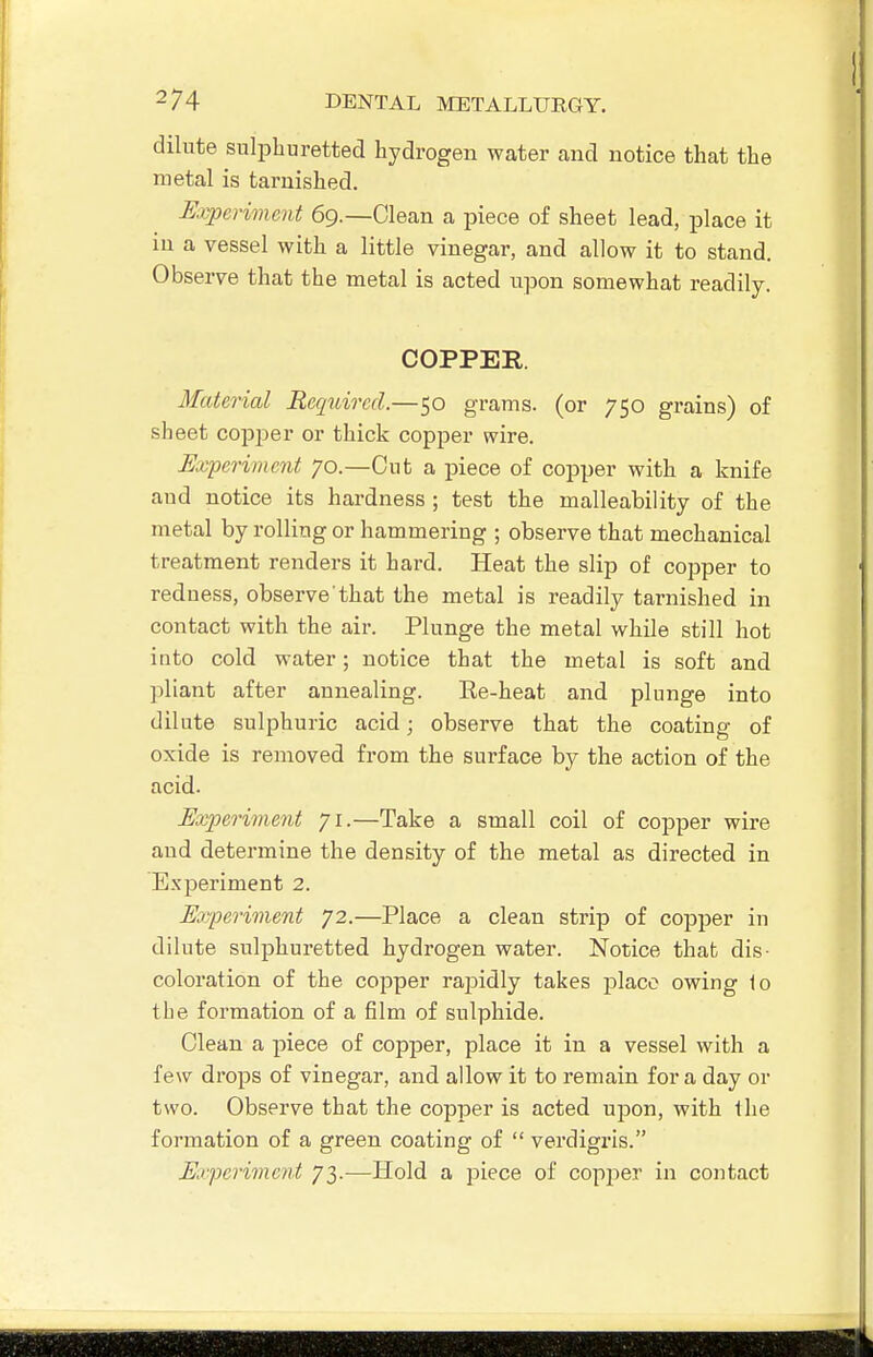 dilute sulphuretted hydrogen water cand notice that the metal is tarnished. I!xperime7it 69.—Clean a piece of sheet lead, place it in a vessel with a little vinegar, and allow it to stand. Observe that the metal is acted upon somewhat readily. COPPER. Material Required.—50 grams, (or 750 grains) of sheet copper or thick copper wire. Experiment 70.—Cut a piece of copper with a knife and notice its hardness ; test the malleability of the metal by rolling or hammering ; observe that mechanical treatment renders it hard. Heat the slip of cojjper to redness, observe'that the metal is readily tarnished in contact with the air. Plunge the metal while still hot into cold water; notice that the metal is soft and pliant after annealing. Ee-heat and plunge into dilute sulphuric acid; observe that the coating of oxide is removed from the surface by the action of the acid. Exim-iment 71.—Take a small coil of copper wire and determine the density of the metal as directed in Experiment 2. Eayperiment 72.—Place a clean strip of copper in dilute sulphuretted hydrogen water. Notice that dis- coloration of the copper rajoidly takes place owing io the formation of a film of sulphide. Clean a piece of copper, place it in a vessel with a few drops of vinegar, and allow it to remain for a day or two. Observe that the copper is acted upon, with the formation of a green coating of verdigris. Erpeiiment 73.—Hold a piece of copper in contact