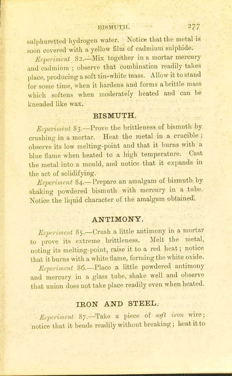 sul]ihuretted hydrogen water. Notice that the metal is soon covered with a yellow film of cadmium sulphide. Exferiment 82—Mix together in a mortar mercury and cadmium ; observe that combination readily takes place, producing a soft tin-white mass. Allow it to stand for some time, when it hardens and forms a brittle mass which softens when moderately heated and can be kneaded like wax. BISMUTH. Experiment 83.—Prove the brittleness of bismuth by. crushing in a mortar. Heat the metal in a crucible ; observe its low melting-point and that it burns with a blue flame when heated to a high temperature. Cast the metal into a mould, and notice that it expands in the act of solidifying. Experiment 84.—Prepare an amalgam of bismuth by shaking powdered bismuth with mercury in a tube. Notice the liquid character of the amalgam obtained. ANTIMONY. Experiment 85.—Crush a little antimony in a mortar to prove its extreme brittleness. Melt the metal, noting its melting-point, raise it to a red heat; notice that it burns with a white flame, forming the white oxide. Experiment 86.—Place a little powdered antimony and mercury in a glass tube, shake well and observe that union does not take place readily even when heated. IRON AND STEEL. Experiment 87.—Take a piece of soft iron wire; notice that it bends readily without breaking; heat it to