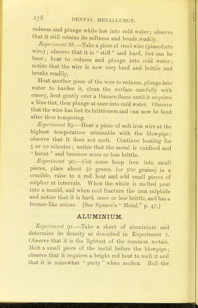 redness and plunge while hot into cold water; observe that it still retains its softness and bends readily. Exim-imcnt 88.—Take a piece of eteel wire (pianoforte wn-e) ; observe that it is  stilT and hard, but can be bent; heat to redness and plunge into cold water; notice that the wire is now very hard and brittle and breaks readily, Heat another piece of the wire to redness, plunge into water to harden it, clean the surface carefully with emery, heat gently over a Bunsen flame until it acquires a blue tint, then plunge at once into cold water. Observe that the wire has lost its brittleness and can now be bent after thus tempering. ^ Experiment 89.—Heat a piece of soft iron wire at the highest temperature attainable with the blowpipe; observe that it does not melt. Continue heating for 5 or 10 minutes ; notice that the metal is oxidised and  burnt  and becomes more or less brittle. Ejjjcriment 90.—Cut some hoop iron into small pieces, place about 50 grams, (or 500 grains) in a crucible, raise to a red heat and add small pieces of sulphur at intervals. When the whole is melted pour into a mould, and when cool fracture the iron sulphide and notice that it is hard, more or less brittle, and has a bronze-like colour. (See Spence's Metal, p. 47.) ALUMINIUM. Experiment 91.—Take a sheet of aluminium and determine its density as described in Experiment 2. Observe that it is the lightest of the common metals. Melt a small piece of the metal before the blowjMpe; observe that it requires a bright red heat to melt it and that it is somewhat ''pasty when molten. Eoll the