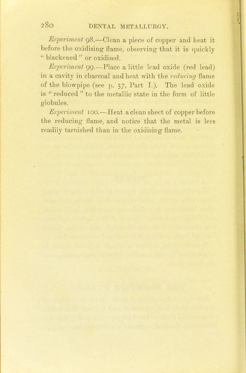 Enperivicnt 98.—Clean a piece of copper and Leat it before the oxidising flame, observing that it is quickly  blackened  or oxidised. Kqwrwicnt 99.—Place a little lead oxide (red lead) in a cavity in charcoal and heat with the reducing flame of the blowpipe (see p. 57, Part T.), The lead oxide is  reduced  to the metallic state in the form of little globules. Mqjerirnent 100.—Heat a clean sheet of copper before the reducing flame, and notice that the metal is le?s readily tarnished than in the oxidising flame.