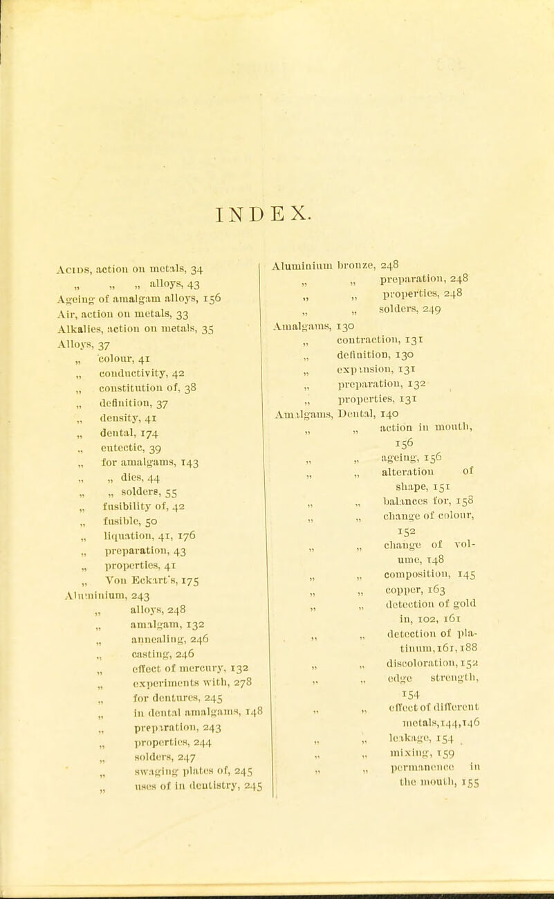 INDEX. Acids, action on mct:il8, 34 „ n alloys, 43 Ageing- of araalg:im alloys, 156 Air, action on metals, 33 Alkalies, action on metals, 35 Alloys, 37 „ colonr, 41 „ condnctivity, 42 „ constitution of. 38 „ ilefinition, 37 „ density, 41 „ dental, 174 ., entcctic, 39 for amalgams, T43 „ dies, 44 „ solders, 55 „ fusibility of, 42 fusible, 50 „ li(|uation, 41, 176 „ preparation, 43 „ properties, 41 „ Von Eck irt's, 175 Aiuininium, 243 „ alloys, 248 „ amilyam, 132 „ annealing, 246 „ casting, 246 „ effect of mercury, 132 „ exijcriments with, 278 „ for d(!ntnres, 245 „ in dental amalgams, 148 „ prepiration, 243 „ ])roperties, 244 „ solders, 247 „ swaging plates of, 245 „ uses of In dentistry, 245 Aluminium bronze, 248 „ preparation, 248 „ „ properties, 248 „ solders, 249 Amalgams, 130 „ contraction, 131 „ dclinition, 130 „ expulsion, 131 „ preparation, 132 „ properties, 131 Amilgams, Dental, 140 „ „ action in muutli, 156 ageing, 156 „ „ alteration of shape, 151 „ „ baUnccs for, 158 „ „ change of colour, 152 „ „ change of vol- ume, 148 „ ,, composition, 145 copper, 163 „ „ detection of gold in, 102, 161 „ „ detection of pla- tinum,161, 188 „ „ discoloration, 152 ,, „ edge strength, 154 „ (HVectof dilVerent melals,i44,T46 „ lo;ikag(!, 154 mixing, T59 licriniincnci' in tlie mouth, 155