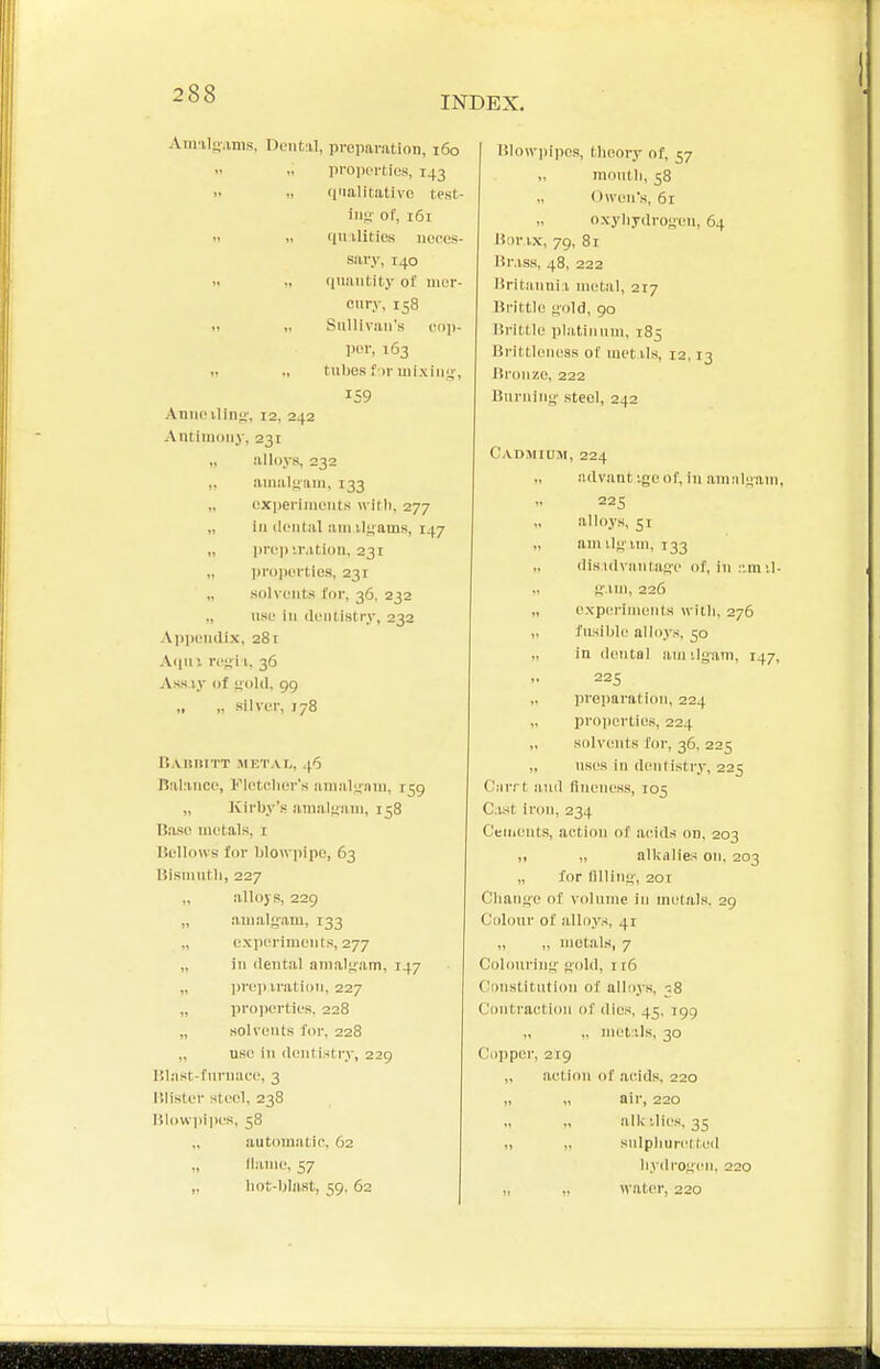 INDEX. Amalgiinis, Dental, pveparation, 160   proiioi-ties, 143 >< 1, finalitativc test- ing of, 161 1. <, (luilities iiopus- sary, 140 1, „ (inaiitity of uicr- ciiry, 158 Sullivan's ciiji- por, 163 tnbos f ir uiixiM'4-, Anno iluiL;', 12, 242 Antimony, 231 „ .'liloys, 232 anialiiani, 133 oxperinuMits willi, 277 ill dental am ilyams, 147 „ lire)) UMtion, 231 „ proiiertios, 231 „ solvents for, 36, 232 „ use in dentistry, 232 Appendix, 281 A<iii!. refii 1., 36 Ass i,v of ijold, 99 „ ,. silver, 178 liAliniTT METAI,, .^6 Balance, Fletcher's amalgam, 159 „ Kirby's amalfiiim, 158 IJase metals, i liellows for blowiiipe, 63 Bismntli, 227 „ alloys, 229 „ amalgam, 133 ,, cxperiment.s, 277 „ in dental anial-jam, 147 „ ])rep iration, 227 „ projierties, 228 „ solvents for, 228 „ UBC ill dentistry, 229 Hlast-fnruace, 3 r.lister steel. 238 lllowiiiju'S, 58 automatir-. 62 llanie, 57 „ liot-ljlast, 59. 62 IJlowpipcs, theory of, 57 „ mouth, 58 „ Owen's, 61 oxyhydroyen, 64 iSnr ix, 79, 8t Hr.iss, 48, 222 Uritiiiinii metal, 217 Brittle! H'old, 90 iiritile platinum, 185 Brittleness of met Us, 12,13 Bronze, 222 Buruiut;- steel, 242 Cadmium, 224 advant '.ge of, in amalgam, 225 alloys, 51 „ am ilgMii, 133 dis idviMitase of, in :'.m il- H'.un, 226 „ experiments with, 276 „ fusible alli).v.s, 50 „ in dental amilgam, 147, 225 „ prei)aration, 224 „ projierties, 224 „ solvents for, 36, 225 uses in dentistry, 225 C'liiTt and fineness, 105 Cast iron, 234 Cements, action of acids on, 203 ,1 ,, alkalies on, 203 „ for lining, 20T Change of volume in metals. 29 Colour of alloys, 41 „ „ metals, 7 Colcmring gold, 116 Constitution of alloys, 38 Contraction of dies, 45, 199 „ „ met:ils, 30 Copper, 219 „ action of .acids, 220 « air, 220 alkalies, 35 snlphuri!! ted hydrogen, 220 „ „ watei', 220