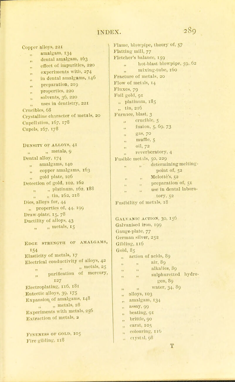 CoppL'i- alloys, 221 „ amalgam, 134 „ dental amalgam, 163 cffoct o£ Impuvitic's, 220 oxpoi'iiuouts witli, 274 „ ill doutal amalgams, 146 „ iivcpai-ation, 219 „ propcrtios, 220 solvents, 36, 220 ,, uses in ilcntistvy, 221 Crucibles, 68 Crystalline ch'.iraeter of metals, 20 Cupellition, 167, 178 Cupels, 167, 178 Density or alloys, 41 „ „ metals, 9 Dental alloy, 174 „ amalgams, 140 „ copper amalgiims, 163 „ gold plate, 106 Detection of gold, 102, 162 „ ., pliitinnm, 162, 188 „ „ tin, 162, 218 Dies, alloys for, 44 „ properties ol, 44. 199 Draw-plate, 15, 78 Ductility of alloys, 43 „ „ metals, 15 Edge sthenctii of amalgams, 154 Elasticity of metals, 17 Electrical conductivity of alloys, 42 „ „ metals, 25 purification of mercury, 127 Electroplating, 116, 181 Eutectic alloys, 39, 17S Expansion of amalgams, 148 „ metals, 28 Experiments witli metals, 256 Extraction of mctuls, a FrNF.NF.SS OF flOLO, IO5 Fire gilding, n8 Flame, blowpipe, tliuory of, 57 Flatting mill, 77 FlotcUer'a balance, 159 „ liot-blast blowpipe, 59, 62 „ mixing-tube, 160 Fi-actnre of metals, 20 Flow of metiils, 14 Fluxes, 79 Foil gold, 91 „ platinum, 185 „ tin, 216 Furnace, blast, 3 „ crucible, 5 fusion, 5, 69, 73 muffle, 5 oil, 72 „ reverbcratory, 4 Fusible met.Us, 50, 229 „ determining melting- point of, 52 ,, Melotte's, 52 preparation of, 51 „ use in dental labora- tory, 52 Fusibility of metals, 18 Galvanic action, 30, 156 Galvanised iron, 199 Gauge-plate, 77 German silver, 252 Gilding, 116 Gold, 85 „ action of acids, 89 air. 89 „ „ alkalies, 89 „ „ sulphuretted bydro- gen, 89 water, 34, 89 „ alloys, 103 „ amalgam, 134 „ assay, 99 „ beating, 91 „ Ijrittle, 90 „ carat, 105 „ colouring, irO ,. CI ysl 11,98 T