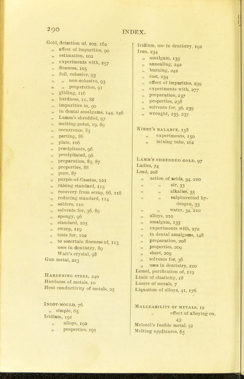 Gold, detection of, 102, 162 „ eft'ect of iminirities, 90 „ estimation, 102 „ experiments with, 257 „ fineness, 105 „ foil, cohesive, 93 „ „ non-coliesive, 93 » „ prepanition, 91 „ gilding, 116 I, liarduess, 11, 88 „ impiu'ities in, 90 „ in dental amalgams, 144, 146 „ Lamm's shredded, 97 „ meltiug-point, 19, 89 „ occnrronco, 85 „ parting-, 86 „ plate, 106 „ precipitauts, 96 „ precipitated, 96 „ preparation, 85, 87 „ properties, 88 „ pnro, 87 „ pniTDle-of-Cassius, 121 „ raising standard, 115 „ recovery from scrap, 66. It8 „ reducing standard, 114 „ solders, no „ solvents for, 36, 89 „ spongy, 96 „ standard, 105 „ sweep, 119 „ tests for, 102 „ to ascertain fineness of, 113 uses in dentistry, 89 Watt's crystal, 98 Gun metal, 223 Habdening steei,, 240 Hardness of metals, 10 Heat conductivity of metals, 25 INOOT-MOULD, 76 ,, simple, 65 Iridium, 191 „ alloys, 192 „ properties, igr Iridium, use in dentistry, 192 Iron, 234 „ amalgam, 135 „ annealing, 242 „ burning, 242 „ cast, 234 „ effect of impurities, 239 „ experiments with, 277 „ preparation, 237 „ properties, 238 „ solvents for, 36, 239 „ wrought, 235, 237 Kihby's balance, 158 „ experiments, 150 „ mixing tiiho, 161 Lamm's snnEDDEn gold, 97 Ladles, 74 Lead, 208 „ action of acids, 34, 210 air, 33 11 ,> alkalies, 35 !. sulphuretted hy. drogeu, 33 II „ water, 34, 210 „ alloys, 210 „ amalgam, 135 „ experiments with, 272 „ in dental amalgams, 148 „ preparation, 208 „ properties, 209 „ sheet, 209 „ solvents for, 36 „ uses in dentistry, 210 Lemel, pm-iflcation of, 119 Limit of elasticity, 18 Lustre of metals, 7 Liqu.ition of alloys, 41, 176 Malleability of metals, 12 „ effect of alloying 43 Melotte's fusible metal, 52 Melting appliances,