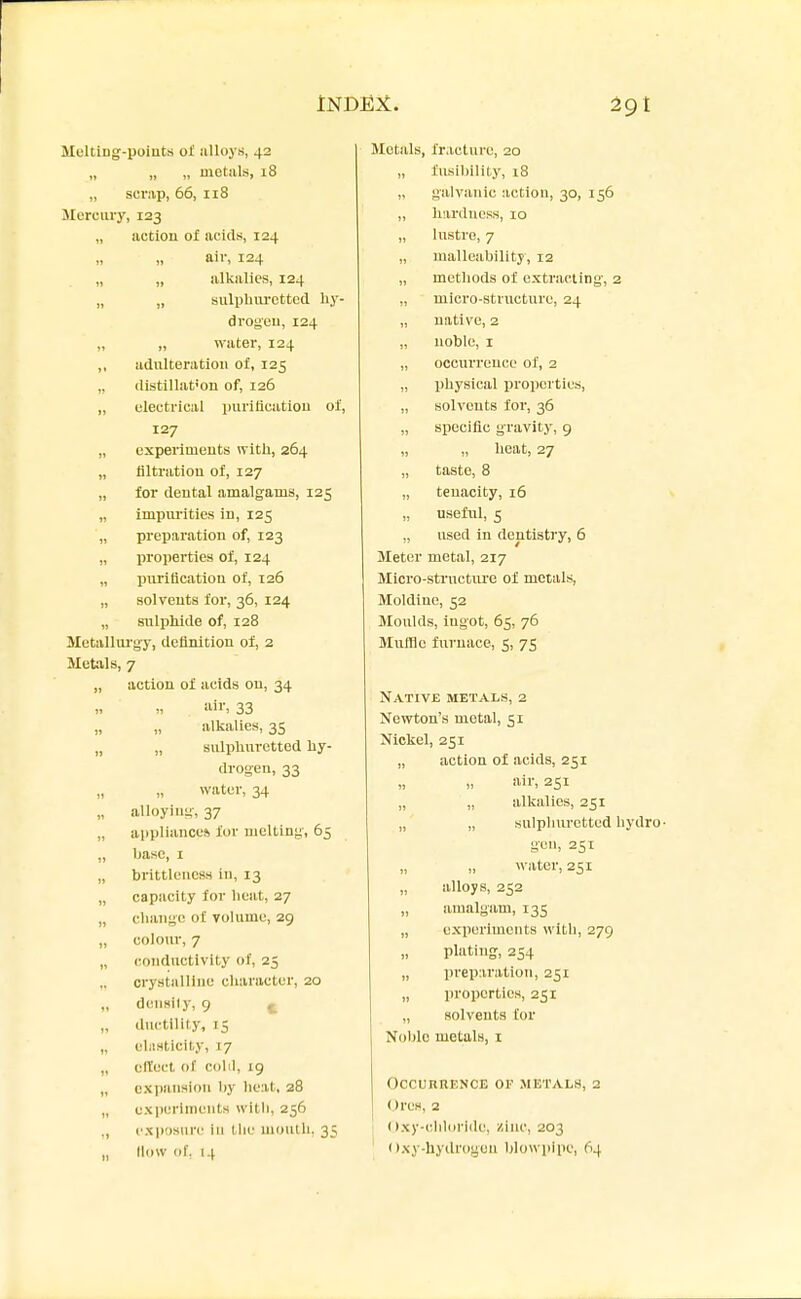 MeltiDg-points oJl iilloys, 42 „ „ „ metals, 18 „ scrap, 66, 118 Mercury, 123 „ action of acids, 124 „ air, 124 „ „ alkalies, 124 „ „ sulphiu-cttcd liy- drogeu, 124 „ „ water, 124 „ adulteration ot, 125 „ (listillat'on of, 126 „ electrical purification of, 127 „ experiments with, 264 „ filtration of, 127 „ for dental amalgams, 125 „ impm-ities in, 125 ,, preparation of, 123 „ properties of, 124 „ purification of, 126 „ solvents for, 36, 124 „ stilpliide of, 128 Motallui'gy, definition of, 2 Metals, 7 „ action of acids on, 34 33 „ „ alkalies, 35 „ „ sulplmrctted hy- drogen, 33 water, 34 „ alloying, 37 „ appliance* for melting, 65 „ base, I „ brittlencss in, 13 „ capacity for heat, 27 „ change of volume, 29 „ colour, 7 „ conductivity of, 25 „ crystalline character, 20 „ densily, 9 f_ „ ductility, 15 „ ehisticity, 17 „ cllect of colli, 19 „ expansion by heat, 28 „ cxperluieuts witli, 256 ., cxposMn' ill the moulli, 35 „ How of. 14 Metals, fracture, 20 „ fusil)ility, i8 „ galvanic action, 30, 156 „ hardness, 10 „ lustre, 7 „ malleability, 12 „ methods of extracting, 2 „ micro-structure, 24 „ native, 2 „ noble, I „ occurrence of, 2 „ physical properties, „ solvents for, 36 „ specific gravity, 9 „ „ heat, 27 „ taste, 8 „ tenacity, 16 useful, 5 „ used in dentistry, 6 Sleter metal, 217 Micro-structure of metals, Moldine, 52 Moulds, ingot, 65, 76 Muffle furnace, 5, 75 Native metals, 2 Newton's metal, 51 Nickel, 251 „ action of acids, 251 „ » aiiS 251 „ „ alkalies, 251 „ „ sulphuretted hydro- gen, 251 water, 251 alloys, 252 „ amalgam, 135 „ experiments with, 279 plating, 254 „ preparation, 231 „ properties, 251 „ solvents Cor Noble metals, i Occurrence or metals, 2 Ores, 2 ((xy-cliloride, niuc, 203 ()xy-hydroyou blowpipe, 64