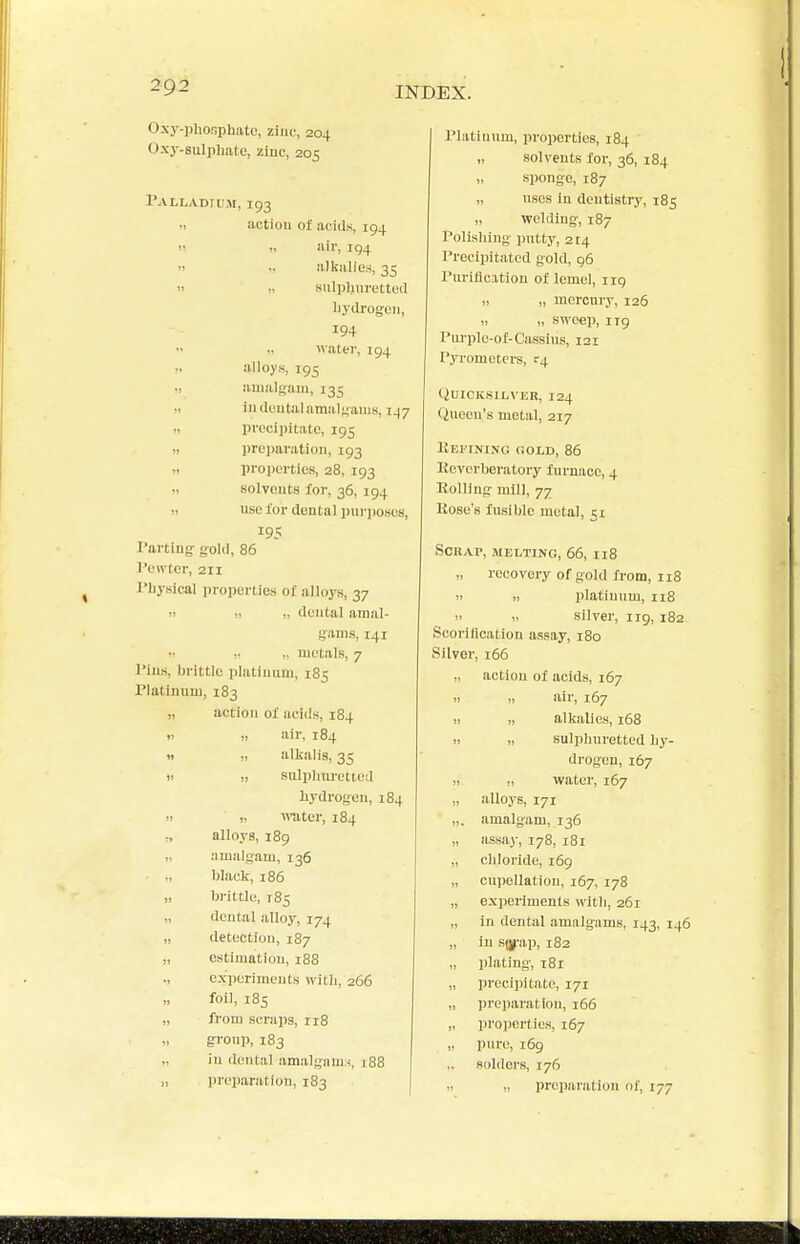 Oxy-phoBphato, zinc, 204 Oxj-.suliiliatc, zinc, 205 I'ALLADrUM, 193 „ action of acids, 194  air, 194 » .. alkalies, 35  » sulplim-etted liydi-ogeii, 194  .. «atei-, 194 M alloys, 195 i> amalgam, 135 11 in duutal amalgams, 147 » precipitate, 195 )i preparation, 193 » properties, 28, 193 solveuts for, 36, 194 » use for dental piiriioses, 195 I'artiug: gold, 86 I'ott ter, 211 I'liysical properties of alloys, 37 II II „ dental amal- gams, 141 i: „ metals, 7 I'iiis, brittle platiunm, 185 Platinum, 183 „ action of acids, 184 II „ air, 184 » ,1 alkalis, 35 )i 11 sulpliiu'etted liydrogeu, 184 11 „ -miter, 184 alloys, 189 ,, amalg:am, 136 black, 186 „ brittle, 785 „ dental alloy, 174 „ detection, 187 „ estimation, 188 ., experiments with, 266 foil, 185 „ from scrajis, 118 „ gronp, 183 „ iu dental amalgam.-i, 188 „ preparation, 183 Platiunm, properties, 184 „ solvents for, 36, 184 „ sponge, 187 „ uses in dentistry, 185 „ welding-, 187 Polishing- putty, 214 Precipitated gold, 96 Piu'iflcation of lemel, iig „ „ mercury, 126 „ „ sweep, 1T9 Purple-of-Cassius, 121 Pyrometers, c-4 (iUICICSILVER, 124 (inoen's metal, 217 Keitnino gold, 86 Kevcrboratory furnace, 4 Rolling mill, 77 Hose's fusible metal, 51 Scrap, melting, 66, 118 „ recovery of gold from, 118 11 „ platinum, 118 II i> silver, 119, 182 Scorilication assay, 180 Silver, 166 „ action of acids, 167 II „ air, 167 11 I, alkalies, 168 II II sulphuretted hy- drogen, 167 11 „ water, 167 „ alloys, 171 „, amalgam, 136 „ assay, 178, i8i „ chloride, 169 „ cupellation, 167, 178 „ experiments with, 261 „ in dental amalgams, 143, 146 „ in s(j-ap, 182 „ plating-, 181 „ precipitate, 171 „ preparation, 166 „ i)roperties, 167 „ pure, 169 solders, 176 II „ preparation nf, 177