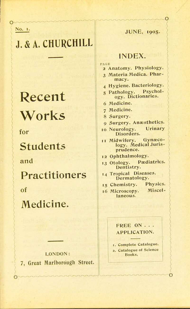 No. J. & A. CHURCHILL ) Recent Works ) for Students and Practitioners of Medicine. LONDON: 7, Great Marlborough Street. 4 5 6 7 JUNE, 1905- INDEX. PAGE 2 Anatomy. Physiology. 3 Materia Medica. Phar= macy. Hygiene. Bacteriology. Pathology. PsychoU ogy. Dictionaries. Medicine. Medicine. 8 Surgery. 9 Surgery. Anaesthetics. 10 Neurology. Urinary Disorders. 11 Midwifery. Gynaeco- logy. MedicalJuris= prudence. 12 Ophthalmology. 13 Otology. Paediatrics. Dentistry. 14 Tropical Diseases. Dermatology. 15 Chemistry. Physics. 16 Microscopy. Miscel- laneous. FREE ON . . . APPLICATION. 1. Complete Catalogue. 2. Catalogue of Science Books.