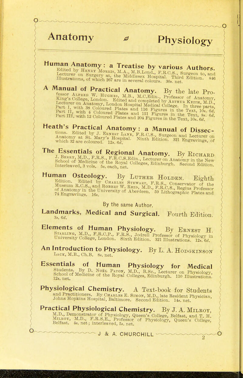 Anatomy 0 PhysioIog:y '^rKrp„^^***'>'^ Treatise by various Authors A Manual of Practical Anatomy. By the late Pro- The Essentials of Regional Anatomy. By Eichaed Human Osteology. By Luther Holden. Eio-hth By the same Author. Landmarks, Medical and Surgical. Fourth Edition ox, da. Elements of Human Physiology. By Ernest H ( ^'^^l':' n-?r I'-^-G-P- F.R.S., Jodrell Professo^ of Physiology in University CoUege, London. Sixth Edition. 321 Illustrations Srfl ) An Introduction to Physiology. By L. A. Hodgkinson Lack, M.B., Ch.B. 8«. net. ) Essentials of Human Physiology for Medical ( tphnnfnfVf'T- ^.ft ^-Sc- Lecturer on Physiology, i 12. net Colleges, Edinburgh. 110 IllustratioS: I { Physiological Chemistry. A Text-book for Students ) and Practitioners. By Charles E. Simon, M.D., late Resident Physician, Johns Hopkins Hospital, Baltimore. Second Edition. U«. net. Practical Physiological Chemistry. By J. A. Milrot, M.D., Demonstrator of Physiology, Queen's College Belfast, and T. H. MiLBOT, M.D. F.R.S.E., Professor of Physiology, Queen's College, Belfast. -18. net; interleaved, 5s. net. o-j s , J & A. CHURCHILL O