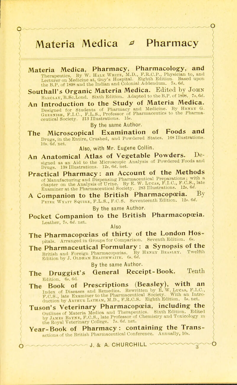 Materia Medica ^ Pharmacy ! Materia Medica, Pliarmacy, Pharmacology, and V Therapeutics. By W. Halk Whitk, M.D., F.R.G.P., Physician to, and i < Lecturer on Medicine at, Guy's Hospital. Eighth Edition. Based upon ^ ( the B.P. of 1S9S and the Indian and Colonial Addendum. 7». 6d. { < Southall's Organic Materia Medica. Edited by John ' BAi!CL.AY,B.Sc.Lond. Si.xth Edition. Adapted to the B.P. of 1898. Ix.Bd. An Introduction to the Study of Materia Medica. ) Desio-ned for Students of Pharmacy and Medicine. By Hknrt G. ) Gkkknish, P.I.C, F.L.S., Professor of Pharmaceutics to the Phai-ma- ) ceutical Society. 213 Illustrations, lo.'i. I By the same Author. The Microscopical Examination of Foods and ' Drug,s, in the Entire, Crushed, and Powdered States. 168 Illustrations. < 10s. ed. net. ( Also, with Mr. Eugene Colhn. ■ An Anatomical Atlas of Vegetable Powders. De- signed as an Aid to the Microscopic Analysis of Powdered Foods and Drugs. 138 Illustrations. 12k. 6d. net. Practical Pharmacy: an Account of the Methods of Manufacturing and Dispensing Pharmaceutical Preparations; ^vlth a, ( chapter on the Analysis of Urine. By E. W. Looas, F.I.G., F.C.S late / \ Examiner at the Pharmaceutical Society. 283 Illustrations. 12k. 6d. . A Companion to the British Pharmacopoeia. By ( Pktkk Wt.u't Squire, F.L.S., F.C.S. Seventeenth Edition. 12«. 6d. <, ' By the same Author. Pocket Companion to the British Pharmacopoeia. ( i Leather, 7k. 6d. net. ^ ( Also ^ ; The Pharmacopoeias of thirty of the London Hos= ^ ' i.itals. Arranged in Groups for Comparison. Seventh Edition. 6k. ^ ( The Pharmaceutical Formulary: a Synopsis of the ^ British and Foreign Pharmacopoeias. By Hknkt Bea.slet. Twelfth ( Edition hy J. Oi-dham Braithwaite. 6k. Qd. ( ( By the same Author. ^ ^ The Druggist's General Receipt-Book. Tenth '\ ', Edition. 6k. 6(1. (, The Book of Prescriptions (Beasley), with an <. i Index of Disea-ses and Remedies. Rewritten by E.W.Lucas, P.I.C, \ I F C S late Examiner to the Pharmaceutical Society. With an Intro- ^ ( ductionhyAnTHUuL.vrHAM.M.D., F.R.C.S. Eighth Edition. 5K.net. Tuson's Veterinary Pharmacopoeia, including the ( (Jutliues of Materia Medica and Theraiieutics. Sixth Edition. Edited ( by .Iamkh Batnk, P.O.S., late Professor of Chemistry and loxicology in ( the Royal Voteriuary College. 7». M. net. Year-Book of Pharmacy: containing the Trans- - actions of the British Pharmiicoutical Conference. Annually, 10k. ( Q^.^, .— J. & A. CHURCHILL
