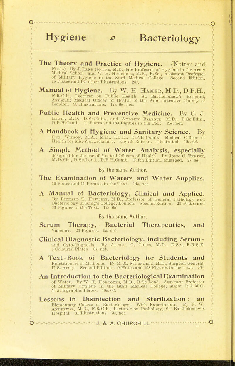 Hygiene a Bacteriology A Handbook of Hygiene and Sanitary Science. By Gko. Wilson, M.A., M D., LL.D., D.P.H.Camb. Medical Officer of Health for Mi(l-War\nckshire. Eifrhth Edition. Illustrated. 12«. 6rf. ) The Theory and Practice of Hygiene. (Notter and ) Fii-tli.) By .T. Lakk Non-Eli, M.D., late Professor of Hygiene in the Army ) Medical School; and W. H. Houkocks, M.B., B.Sc, Assistant Professor ) of Military Hygiene in the Staff Medical College. ' Second Edition. ( 15 Plates and 134 other Illustrations. 25,s. ' ) ) Manual of Hygiene. By W. H. Hamee, M.D., D.P.H., / F.R.C.P., Lecturer on Public Health, St. Bartholomew's Hospital, / Assistant Medical Officer of Health of the Administrative County of ' ) London. !W Illustrations. 12.i. (W. net. ' ; J Public Health and Preventive Medicine. By C. J. > Lkwis, M.D., D.Sc.Edin., and Anukkw B.\lfouu, M.D., B.Sc.Edln., ) , D.P.H.Camb. 11 Plates and 189 Figures in the Te.i:t. 25». net. . A Simple Method of Water Analysis, especially desisjiied for the u.'ie of Medical Officers of Health. By .John C. Thkksh, ' M.D.Vic., D.Sc.Loud., D.P.H.Camb. Fifth Edition, enlarged. 2s. ad. '> ) ; By the same Author. > - The Examination of Waters and Water Supplies. > 10 Plates and 11 Pigui'es in the Te.xt. 1-1». net. ) A Manual of Bacteriology, Clinical and Applied. ) ) By RiCHAUD T. Hkwlett, M.D., Professor of General Pathology and ) ) Bacteriology in King's College, London. Second Edition. 20 Plates and ) ^ , 66 Figures in the Text. 12i<. Gd. ^ ) ) By the same Author. Serum Therapy, Bacterial Therapeutics, and I Vacchies. 20 Figures. .5«. net. Clinical Diagnostic Bacteriology, including Serum = > ) and Cyto-diagnosis. By Alfked C. Coles, M.D., D.Sc, P.H.S.E. ) ) 2 Coloured Plates. 8«. net. ) ) J \ A Text = Book of Bacteriology for Students and ) 1 Practitioners of Medicine. By G. M. Steunbehg, M.D., Sm-geon-General, ) ^ U.S. Army. Second Edition.' 0 Plates and 198 Figures in the Text. 26«. ^ An Introduction to the Bacteriological Examination ■ of Water. By W. H. Hoi.'HOCKs, M.B., B.Sc.Lond., Assistant Professor ^ of Military Hygiene in the Staff Medical College, Ma.ior R.A.M.C. , ) 5 Lithographic Plates. Wx. Gd. / ) Lessons in Disinfection and Sterilisation : an ) ) Elementary Course of Bacteriology. With Experiments. By F. W. ) ) Andkewes, M.D., F.R.C.P., Lectui'er on Pathology, St. Bartholomew's ) ^ Hospital. 31 Illustrations. 3!<. net. ^ 6 J. & A. CHURCHILL-——^^^.^..-..-.^^.^0