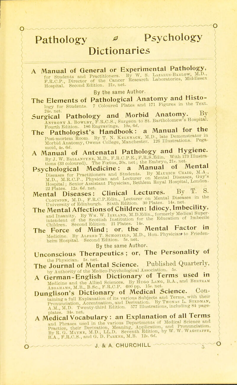 Pathology ^ Psychology Dictionaries A Manual of General or Experimental Pathology, for Students aiul Practitior.ers. By W. S. I^-^^aku^-Barlow^^^ i^^^^^^ F.R.C.P., Director of the Cancer Research Laboratories, MiUaiebex Hospital.' Second Edition. 21,s'. net. By the same Author. The Elements of Pathological Anatomy and Histo = lo-y for Students. 7 Coloured Plates and 171 FiRure.s m the Text. Surgical Pathology and Morbid Anatomy. By Anthony A. Bowlby, F.R.C.S.. Surgeon to St. Bartholomew s Hospital. Fourth Edition. 186 Engravings. 10«. 6rf. The Pathologist's Handbook: a Manual for the Post-mortem Room. By T. N. Kklvnack ^I-Dv^p^*^*!? ^^tZf P^a Morhid Anatomy, Owens College, Manchester. 126 Illustrations. 1 e„a moid, -iff. Orf. J u ■ A Manual of Antenatal Pathology and Hyg en^^ By J W. B.VLLiN, YNi.:, M.D., F.R.C.P.E., P.R.S.Edm. With 1/3 Hlustra- tions (as coloured). The P<i;tus, 20.v. net; the Embryo, 21.-et^ Psychological Medicine: a Manual of Mental Diseases for Practitioners and Students. By Maurice Giiaig, iLA M.D., M.R.C.P.. Physician and Lecturer on ^I^ntal Diseases Guy s Ho.spital; Senior Assistant Physician, Bethlem Royal Hospital, London. 22 Plates. 12s. 6rf. net. -o rp Q Mental Diseases: Clinical Lectures. By i- J Clouston, M.D., F.R.C.P.Edin., Lecturer on Mental Diseases m the University of Edinburgh. Sixth Edition. 30 Plates. U.^. net. The Mental Affections of Children: Idiocy, Imbecility, and Insanity By Wm. W. Ihkland, M.D.Edin., formerly Medical Super- l^^tenSent of thJ Scottish Institution for the Education of Imbecile Children. Second Edition. 21 Plates. 1^- , . t- x The Force of Mind; or, the Mental Factor in Medicine. By Alfickd T. Schokiklb, M.D., Hon. Physiciai» to Prieden- heim Hospital. Second Edition. -5*. net. By the same Author. Unconscious Therapeutics ; or, The Personality of the Physician. .5s.net. ii. , t /-\ i. i The Journal of Mental Science. Pablished Quarterly, liy Authority of the MecUco-P.sychological Association. h». _ A German = English Dictionary of Terms used in Medicine and the Allied Sciences. By Hugo Lang, B.A., and BKK/riiAM ABU vn AMs, M.B., B.Sc, P.R.C.P. OdO pp. 15.-. net. Dunglison's Dictionary of Medical Science. Lou- Uinin''afull Explanation of it.s various Subjects and Terms, with their Pronunciation, Accentuation, and Derivation. By Iuom.as L. Stkmman, A.M., M.D. Twenty-third Edition. 577 Illustrations, including 81 jiage- l)lates. 3-l». net. _ r ii T A Medical Vocabulary : an Explanation of all lerms and Phrases used in the various DepartiiioiU.s of Medical Science and Practice, their Derivation, Meanuig, Application, and 1 roiiunciation. By R a. M\Y-NF., M.D., LL.D. Seventh Edition, by W, W. Wagstai-kh, BlA., F.R.U.S., and Ci. n. PAitKKit, M.B. (W. J. & A. CHURCHILL — ■'^^—^iT^