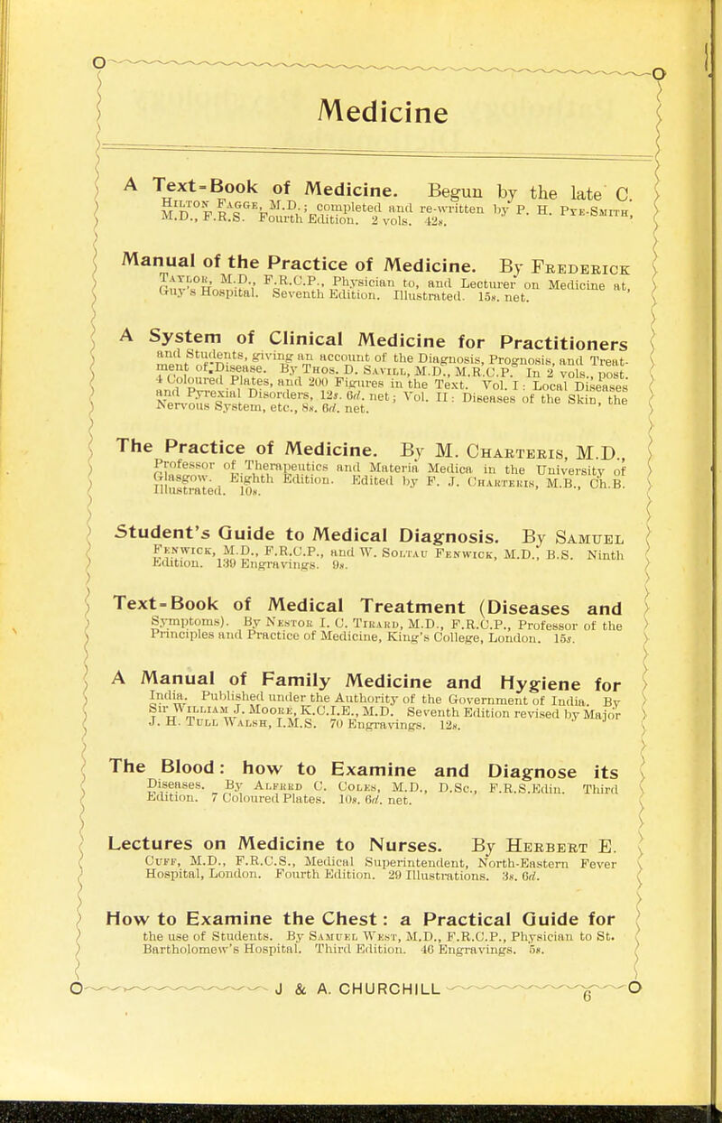 Text-Book of Medicine. Begun by the late C Manual of the Practice of Medicine. By Frederick rtlT^ F-R-<'-P;. Physician to, ami Lecturer on Medicine at, (1113 s Hospital. Seventh Edition. Illustnited. 15». net. A System of Clinical Medicine for Practitioners ^''pif if-n'^' ^'''''W rS <^cmn,t of the Diagnosis, Prognosis, and Treat- ment ot.Disease. By Thos. D. Savill, M.D., M.R.C.P. In 2 vols., post P™|-^i'A'- 200 Figjires in the Te.xt. Vol. I: Local D ^e'ases The Practice of Medicine. By M. Charteris, M.D Professor of Th- ' ■> Glasgow. Eighl Illustrated. lOx. Lectures on Medicine to Nurses. By Herbert E. Cuff, M.D., F.R.C.S., Meelical Superintendent, North-Eastern Fever Hospital, London. Fourth Edition. 29 Illustrations. 3«. Gd. How to Examine the Chest: a Practical Guide for the use of Students. By Sampkl Wkst, M.D., F.R.C.P., Physician to St. Bartholomew's Hospital. Third Edition. 4G Engravings. 'o«. J & A. CHURCHILL Professor of Therapeutics and Materia Medica in the University of ) Glasgow. _ Eighth Edition. Edited l,y F. .T. Chartekts, M.B., Ch.B. ) Student's Guide to Medical Diagnosis. By Samuel \ Fknwick, M.D., P.R.C.P., and W. Soi.tau Fenwick, M.D., B.S. Ninth ' Edition. 130 Engravings. On. ) ) Text-Book of Medical Treatment (Diseases and > Symptoms). By Nestoe I. C. Tikaku, M.D., F.R.C.P., Professor of the > Principles and Practice of Medicine, King's College, London. 15s. > A Manual of Family Medicine and Hygiene for > India. Published under the Authority of the Government of India. Bv > Sir W iLLiAM J. MoouE, K.C.I.E., M.D. Seventh Edition revised by Major J. H. TuLL W alsh, LM.S. 70 Bngi-avings. 12«. ^ > The Blood: how to Examine and Diagnose its > Diseases. By Alfued C. Coles, M.D., D.Sc, P.R.S.Ediu Third \ Edition. 7 Coloured Plates. IDs. 6d. net. !