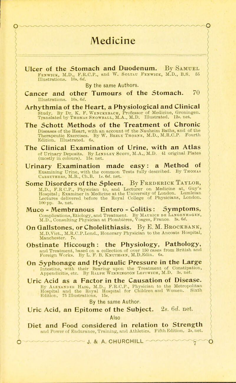 Ulcer of the Stomach and Duodenum. By Samuel Fenwick, M.D., F.R.C.P., tind W. Soltau Fenwiok, M.D., B.S. 55 Illustrations. 10». 6d. By the same Authors. Cancer and other Tumours of the Stomach. 70 Illustrations. lOs. dtl. Arhythmia of the Heart, a Physiological and Clinical study. By Dr. K. F. Wenckebach, Professor of Medicine, Groningen. Translated by Thomas Snowball, M.A., M.D. Illustrated. 12s. net. The Schott Methods of the Treatment of Chronic Diseases of the Heart, \vith an account of the Nauheim Baths, and of the Therapeutic Exercises. By W. Bezlt Thokne, M.D., M.R.C.P. Fourth Edition. Illustrated. 6.<. The Clinical Examination of Urine, with an Atlas of Urinary Deposits. By Lindlet Scorr, M.A., M.D. 41 original Plates (mostly in colours). 158.net. Urinary Examination made easy: a Method of Examining Urine, with the common Tests fully described. By Thoma.s Cahruthers, M.B., Ch.B. Is. 6rf. net. \ Some Disorders of the Spleen. By Frederick Taylor, I M.D., F.RC.P., Physician to, and Lecturer on Medicine at, Guy's ( Hospital; E.xaminer in Medicine at the University of London. Lumleian ) Lectures delivered before the Royal College of Physicians, London. ) 100 pp. 3». net. \ Muco - Membranous Entero - Colitis: Symptoms, { Complications,Etiolog}-, and Treatment. ByMADRiCE de Langenhagen, / M.D., Consulting Physician at Plombieres, Vosges, Prance. 3». 6rf. ] On Gallstones, or Cholelithiasis. By E. M. Brockbank, ) M.D.Vict., M.R.C.P.Lond., Honorary Physician to the Ancoats Hospital, ^ Manchester. T.-. ) Obstinate Hiccough: the Physiology, Pathology, ) and Treatment, based on a collection of over 150 case.s from British and ) Foreign Works. By L. F. B. Knuthskn, M.D.Edin. 6«. ^ On Syphonage and Hydraulic Pressure in the Large { Intestine, with their Bearing upon the Treatment of Constipation, ^ Appendiciti.*, etc. By Ralph Winnington Lektwich, M.D. 3s. net. ) Uric Acid as a Factor in the Causation of Disease. ) By Alexanueh Haig, M.D., F.R.C.P., Physicinn to the Metropolitan ) Hospital and the Royal Hospital for Children and Women. Sixth ^ Edition. 75 Illustrations. 15s. ) By the same Author. ^ Uric Acid, an Epitome of the Subject. 2s. 6d. net. ) Also ^ Diet and Food considered in relation to Strength ^ and Power of Eiidiirance, Training, and Athletics. Fifth Kdition. 2s. net. O J. 8i A. CHURCHILL