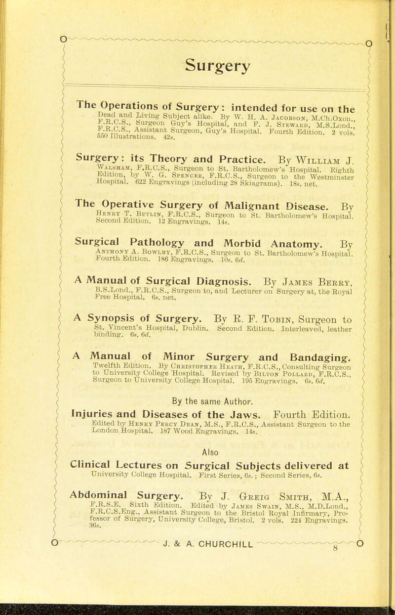 Surg^ery The Operations of Surgery: intended for use on the Dead and Living Subject alike. By W. H. A. jACoii.soK, M.Ch.Oxou., w5,Vo-' J'luiSeon Guy's Hospital, and F. J. Steward, M.S.Lond. ;Vn Tn 1' ^fsistant Surgeon, Guy's Hospital. Fourth Edition. 2 vols 550 Illustrations. 42.i. ( Surgery: its Theory and Practice. By William J. ' )yf.''?HAii, F.B.C.S., Surgeon to St. Bartholomew's Hospital. Eighth Edition tay G. Spenckk, F.R.G.S., Sm-geon to the Westminster Hospital. 622 Engravings (including 28 Skiagrams). 18s.net. The Operative Surgery of Malignant Disease. By Henht T Bctlin, F.R.C.S., Surgeon to St. Bartholomew's Hospital. Second Edition. 12 Engravings. Surgical Pathology and Morbid Anatomy. By Anthony A, Bowlbt, F.R.C.S., Surgeon to St. Bartholomew's Hospital. Fourth Edition. 186 Engraviiig.s. lO.v. Gd. A Manual of Surgical Diagnosis. By James Berry, B.S.Lond., F.R.C.S., Surgeon to, and Lecturer on SurgeiT at, the Royal Free Hospital. 6«. net. a ^ , j A Synopsis of Surgery. By E. F. Tobin, Surgeon to St. Vincent's Hospital, DuliUn. Second Edition. Interleaved, leather binding. 6k. (id. A Manual of Minor Surgery and Bandaging. Twelfth Edition. By Chkistophi;h Heath, F.R.C.S., Consulting Sm-geon to University College Hospital. Revised by Bilton Pollai!d, F.R.C.S., Surgeon to University College Hospital. 195 Engravings. 6». M. By the same Author. ^ Injuries and Diseases of the Jaws. Fourth Edition. ) Edited by Henry Percy Dean, M.S., F.R.C.S., Assistant Surgeon to the ) London,Hospital. 187 Wood EngravingB. 14ii. ) Also Clinical Lectures on Surgical Subjects delivered at University College Hospital. First Series, 6».; Second Series, Gs. ; Abdominal Surgery. By J. Greig Smith, M.A., \ F.R.S.E. Sixth Edition. Edited by Jasies Swain, M.S., M.D.Lond., S F.B.C.S.Bng., Assistant Surgeon to'the Bristol Royal Infirmary, Pro- \ fessor of Surgery, University CoUege, Bristol. 2 vols. 22i Engravings. ( 368. ■ ^