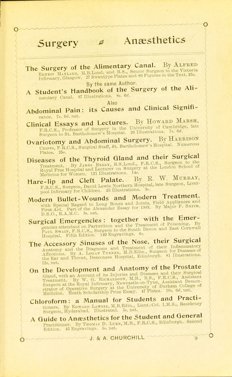 Surgery ^ Ansesthetics The Sursrerv of the Alimentary Canal. By Alfred ine aurgcry ui ,,na B S., Senior Surseou to the Victoria \ Sar^^sgoW^'^-«p^l^s ana 8. Figures m the Text. 25. ( By the same Author-. ( A Student's Handbook of the Surgery of the Ali= ( mentary Canal. 97 Ilhistrations. 8». Gri. Also , Abdominal Pain: its Causes and Clinical Signifi = caiice. 7/. 6rl. net. Clinical Essays and Lectures. By Howard Marsh, F U C r Pi^tLsor of Sur^ferv in the University of Cambriage, late i;,^;eon to S^! Bartholomew's Hospital. 26 Illnstmtions. 7.. 6rf. Ovariotomy and Abdominal Surgery. By Harrison uPP?, P.R.C S Surgical Staff, St. Bartholome^v•s Hospital. KumerouB Plates. 25.1. nisPflses of the Thyroid Gland and their Surgical Medicine for Women. 121 Hlustrations. li. Hare-liD and Cleft Palate. By E. W. Murray, F R C^S Sm-^eon David Le^vis Northern Hospital, late Snrgeon, Liver- pool Infimary for Children. 25 Illustrations. Modern Bullet=Wounds and Modern Treatment, ^''''^L Specl Regard to Long Bones and Joints, ^^^^^^ First Aid. Part of the Alexander Essay for 1903. By .ua-ioi x . o.i D.S.O., R.A.M.C. 3.><. net. Surgical Emergencies : together with the Emer= Hospital. Fifth E(Ution. I-IO Engravings, d.--. The Accessory Sinuses of the Nose, their Surgical ;\Sr.n,l^lm,l D™oLTH;.p,i.l, EdlnU,„.l., »1 III...—. 12.1. Tiet. Medicine. Heath Scholar.ship Prize Essay. 17 Plates. Wx. M. Chloroform: a Manual «or Students and Pra^^^^^^^^ tioners. Hy Edw.aki. Lawiuk, M.B.Ediu., Liout.-Col. Residency Snrgeon, Hyderaliad. IllnstrHtcd. 5». net. A Guide to Ansesthetics for the Student and General Mioner. Hy TnoM..s P. L.kk.. M.B., F.R,.O.S., Edinlnirgh. Second Edition. i5 Engravings, n^. not. , , J. Sc A. CHURCHILL 9