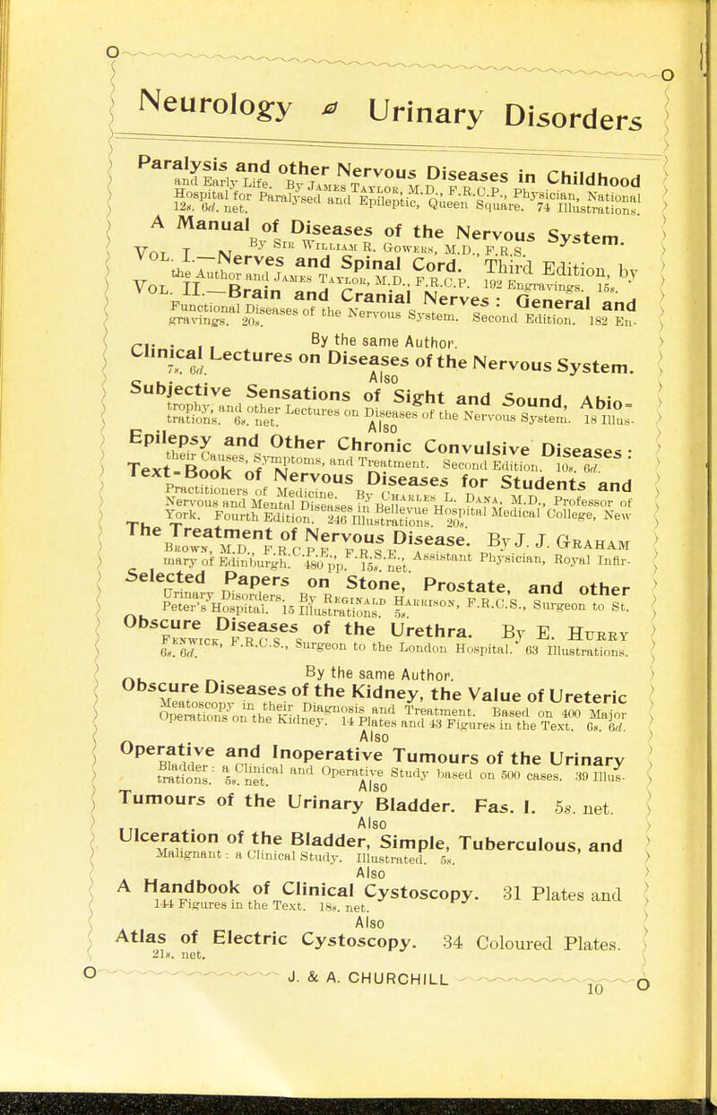 Neurology ^ Urinary Disorders . , , By the same Author. Chmcal Lectures on Diseases of the Nervous System. Subjective Sensations of Sight and Sound Ahio ft , I A ISO Epilepsy and Other Chronic Convulsive Diseases • Text-Book'nf X^'l:mf„n.!o?6r' ' ^IrSu^Ji Sir^Pff ^^1 ^students and mary of Edinburgh, fso pp net Physician, Royal Inflr- , Selected Papers on Stone, Prostate, and other ' Obscure Diseases of the Urethra. By E Hueey > ^^LNwrcK, F.R.C.S., Surgeon tn the London Hospital.' 63 Illustrations. ; ^. ^. By the same Author. Obscure Diseases of the Kidney, the Value of Ureteric _ . Also ' ^^ml'Z^ a^n^ Inoperative Tumours of the Urinary I fmtlonl: 5.. net' OperaH.^^ Study ,,a.sed on 50., cases. lUnl > Tumours of the Urinary Bladder. Fas. I. 5s. net. > Also ) Ulceration of the Bladder, Simple, Tuberculous, and ^ Malignant: a Clinical Studv. Illustrated 5, a, a u ^ Also > A Handbook of Clinical Cystoscopy. 31 Plates and ; lU Figures m the Te.\t. 18». net. Also ; Atlas of Electric Cystoscopy. 34 Coloured Plates. > net.