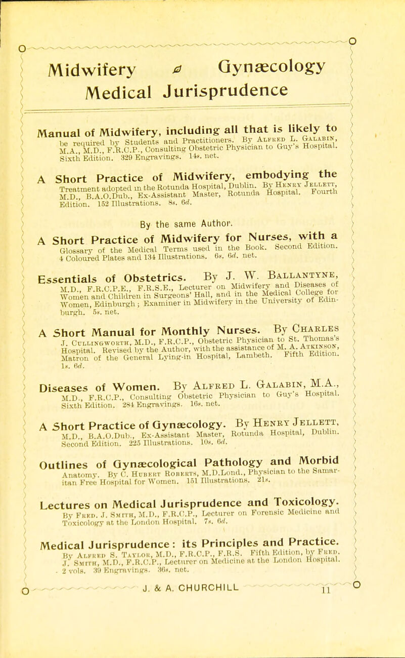 Midwifery ^ Gynaecology Medical Jurisprudence I Manual of Midwifery, including all that is likely to ) liP remm-ecl br Students ami Practitioners. By Alfukd L. Gtalabin, ') M-A^ M D . F.R.C.P.. Consulting Obstetric Physician to Guy's Hospital. ') ) Sixth Edition.' 329 EufjravinKS. Ux. net. A Short Practice of Midwifery, embodying the Treatment adopted m the Rotunda Hospital, Dublin By Henry jELLErr ) M.D., B.A.O.Dub., Ex-Assistant Master, Rotunda Hospital. Dounn ^ \ Edition.' l'52'lllusti-ations. 8«. 6rf. ) ) ,) By the same Author. ) I A Short Practice of Midwifery for Nurses, with a ) ) Glossary of the Medical Terms used in the Book. Second Edition. r ) i Coloured Plates and 134 Illustrations. 6.t. Gd. net. ) Essentials of Obstetrics. By J. W. Ballanttne { > M D F R C P E F.R.S.E., Lecturer on Midwifery and Diseases ot } Women auA Children in Surgeons' Hall, and in the ^edica College for ) Women, Edinburgh ; Examiner in Midwifery m the University ot Mlm \ burgh, ox. net. ) A Short Manual for Monthly Nurses. By Charles ) J. CuLLiNGWOKTH, M.D., F.R.C.P., Obstetric Physician to St. Thomas s ^ ; Hospital. Revised by the Author, «nth the assistance of M-^-) ) Matron of the General Lj-ing-in Hospital, Lambeth. Fifth Jidition. ^ ) 1». firf. ) ) Diseases of Women. By Alfred L. Galabin, M.A., ) > M.D., F.R.C.P., Consulting Obstetric Physician to Guy s Hospital. ^ Sixth Edition. 281 Engravings. lO-v. net. ) ) ) I A Short Practice of Gynaecology. By Henry Jellett. ) > ,r r, A r...i. T^.-_ic„^.■^Q„^- Mnatpr Rotunda Hospital, Uubun. M.D., B.A.O.Dub., Ex-Assistant Master, Rotunda Hospital, Dublin. ) Second Edition. 225 lUustration.s. 10«. G/l. > ) v^uLlines of Gynaecological Pathology and Morbid ) ; .\natomy. By (J. Hubert RoBEins, M.D.Lond., Physician to the Samar- J itan Free Hospital for Women. 151 Illustrations. 21.'.. ^ > Lectures on Medical Jurisprudence and Toxicology. ] > By Fred. .1. Smith, M.D., F.R.C.P., Lecturer on Forensic Medicine and > ) Toxicology It the Loudon Hospital. 7. Gd. ) ) ■ ) \ Medical Jurisprudence: its Principles and Practice. ) ' By Alfred S. Tavi.or, M.D., F.R.O.P., F.B.S. Fifth Edition, Uy Feed. , ' .r. Smith, M.D., F.R.C.P., Lecturer on Medicine at the London Hospital. ) j - 2 vols. 3iJ Engravings. 3(!». net. )