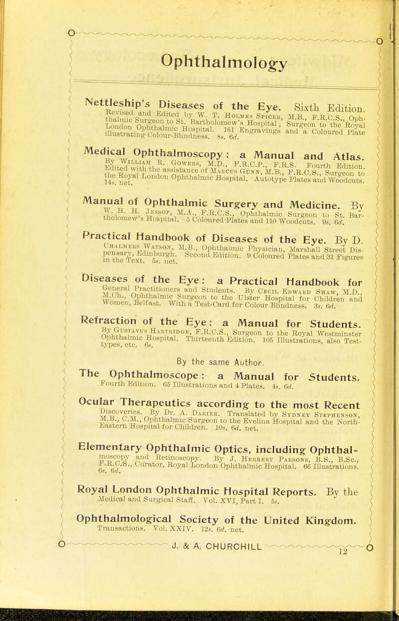 Ophthalmolog:y -o ) \ { '} =.( Nettleship's Diseases of the Eye. Sixth Edition Revised and EcUted by W. T. Holmes SpiCFii MK VurT ' Lnn,?'' Bartholomew Hosp tai ' SuVgeon'to tifeRo^ai ^edJcal Ophthalmoscopy: a Manual and Atlas. < < ul net'  Ophthatoic Hospital. Autotype Plaies and Woodcuts j Manual of Ophthalmic Surgery and Medicine. By \ ■''■•««o.''.,M.A., P.R.C.S., Ophthalmic Surgeon to St. Bar- ( tholomew s Hospital. 5 Coloured'Plates and 111) Woodcuts, t. M. j Practical Handbook of Diseases of the Eye. By D ( —rvpr]?^\''°''',' \P- Ol^^'hato Physician, JIarshaU Street Dis- \ ( m the T^xt si nit  Edition. 9 Coloured Plates and 31 Figures Diseases of the Eye: a Practical Handbook for I tTenenil Practitioners and Students. By Cecil Eiiwahd Shaw, JI.D.. { Wnrnpn tJIh'^'. \v>u'^fn° ''^ Hospital for Children and Women, Belfast. With a Test-Card for Colour Blindness. 3»; (id. Refraction of the Eye: a Manual for Students. n^.H^fw «^'-'l''',''S,'u^-^-'-'-^-' Surgeon to the Royal Westminster Ophthalmic Hospital. Thirteenth Edition. 105 Illustrations, also Test- t.vpes, etc. Qk. By the same Author. The Ophthalmoscope: a Manual for Students. Fourth Edition. Co Illustrations and -1 Plates. 4«. Gd. \ Ocular Therapeutics according to the most Recent ^ Discoveries. By Dr. A. Damei,-. Translated by Stdkey Stephenson, _M.B CM., Ophthalmic Surgeon ro the Evelina Hospital and the North- ) Eastern Hosjiital for Children. lO.. 6d. net. ) Elementary Ophthalmic Optics, including Ophthal= ( moscopy and Retinoscopy. By J. Herbert Parsons, B.S., B.Sc, ( 6 (iV '-''''''°''> Royal London Ophthalmic Hospital. 6G Illustrations. \ Royal London Ophthalmic Hospital Reports. By the { Medical and Sm-gical StaJf. Vol. XVI, Part I. 5f. ( Ophthalmological Society of the United Kingdom. ) Transactions. Vol. XXIV. 12.--. Gd. net. ^