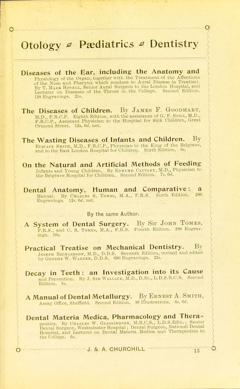 otology ^ Paediatrics ^ Dentistry The Wasting Diseases of Infants and Children. By Eustace Smith, M.D., F.R.C.P., Physician to the Kino; of the Belgians, and to the Bast London Hospital for CWldren. Sixth Edition. Os. Diseases of the Ear, including the Anatomy and Physiology of the Organ, together with the Treatment of the Aifeotions of the Nose and Pharynx which conduce to Aural Disease (a Treatise). By T. Mauk Hovell, Senior Aural Surgeon to the London Hosiiital, and Lecturer on Diseases of the Throat in the College. Second Edition. > 128 Engravings. 21.''. ) The Diseases of Children. By James F. Goodhart, ^ M.D., F.R.C.P. Eighth Edition, \rith the assistance of G. P. Still, M.D., ') F.R.C.P., Assistant Physician to the Hospital for Sick Children, Great Ormond Street. 12s. Crf. net. On the Natural and Artificial Methods of Feeding > Infants and Young Chililreu. By Edmund Cautlet, M.D., Physician to ) the Belgrave Hospital for Childi-en. Second Edition. 7s. 6ri. \ Dental Anatomy, Human and Comparative: a ^ Manual. By Charles S. Tomes, M.A., I'.R.S. Sixth Edition. 280 Engravings. 12s. 6rf. net. ^ By the same Author. • ^ ^ A System of Dental Surgery. By Sir John Tomes, > ; P.R.S., and C. S. Tomes, M.A., F.R.S. Fourth Edition. 289 Engrav- ) ^ ings. 16s. > Practical Treatise on Mechanical Dentistry. By ) \ Joseph Richardson-, M.D., D.D.S. Seventh Edition, revised anil edited , ) by Geohge W. Warken, D.D.S. 090 Engi-avings. 22«. ' \ ' ' ) > Decay in Teeth: an Investigation into its Cause , antl Prevention. By J. Sim Wallace, M.D., D.Sc, L.D.S.R.CJ.S. Second ) ) Edition. 5.i. ,) \ ) ' A Manual of Dental Metallurgy. By Ernest A. Smith, k Assay Office, Sheffield. Second Edition. •'fS Illustrations. 0». (W. ^ ) ■ \ > Dental Materia Medica, Pharmacology and Thera- / / peutics. By CirAni.ns W. Glassington, M.R.C.S., L.D.S.Edin.; Senior . / Dental Surgeon, Westminster Hospital; Dental Surgeon, National Dental > ) Hospital, and Lecturer on Dental Materia Medica and Therapeutics to ) ) the College. «». ) Q... —J. & A. CHURCHILL ig'^^O