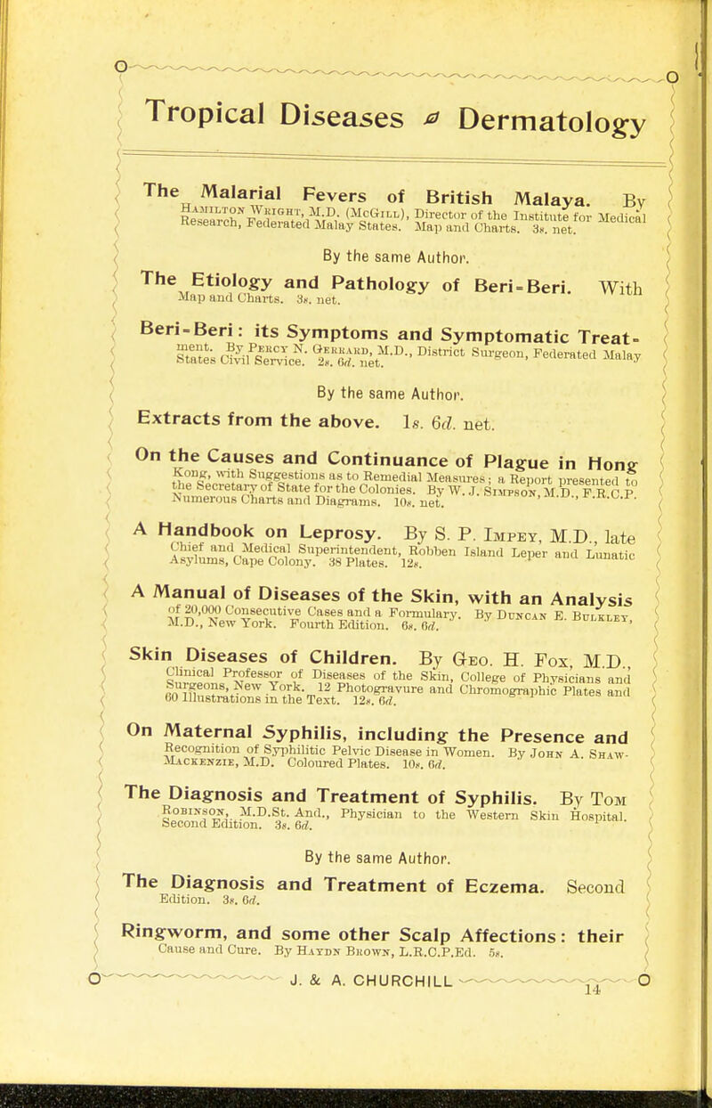 Tropical Diseases ^ Dermatology The Malarial Fevers of British Malaya. Bv Hamilton Weight, M.D. (McGill), Director of the Institute for Medical Research, Federated xMaluy States. Map and Charts. T net By the same Author. The Etiology and Pathology of Beri = Beri. With Map and Charts. 3«. net. Beri-Beri: its Symptoms and Symptomatic Treat- Statt ^sfi^^: ll^rnet-- ^'^'^'^'^^ By the same Author. Extracts from the above. Is. 6d. net. On the Causes and Continuance of Plague in Hong Kong, «nth Suggestions as to Remedial Measm-es; a Report presented to the Secretary of State for the Colonies. By W. J. Siot.son M D F R C P Numerous Charts and Diagrams. 1th. net. ,m.u.,[ .k.o.±'. A Handbook on Leprosy. By S. P. Impey, M D late Chief and Medical Superintendent, Rohben Island Leper and Limatic Asylums, Cape Colony. 38 Plates. 12«. ' ■L.imauc A Manual of Diseases of the Skin, with an Analysis of 20,000 Consecutive Cases and a Formulary. By Duncan E Bulklfv M.D., New York. Fourth Edition. 6.. dd. ^'^t-AN hvlkley, Skin Diseases of Children. By Geo. H. Fox, MD Chnical Professor of Diseases of the Skin, College of Physicians and Surgeons, New York. 12 Photogi-avure and Chromographic Plates ami 60 Illustrations m the Text. 12k. M. On Maternal Syphilis, including the Presence and Recognition of Syijhilitic Pelvic Disease in Women. By John A Shiw- Mackenzie, M.D. Coloured Plates. 10«. Gd. ' ' ' The Diagnosis and Treatment of Syphilis. By Tom Robinson, M.D.St. And., Physician to the Western Skin Hospital. - Second Edition. 3(i. 6d. By the same Author. The Diagnosis and Treatment of Eczema. Second Edition. 3>. 6d. Ringworm, and some other Scalp Affections: their Cause and Cure. By Hatdn Shown, L.R.C.P.Ed. o>. ^