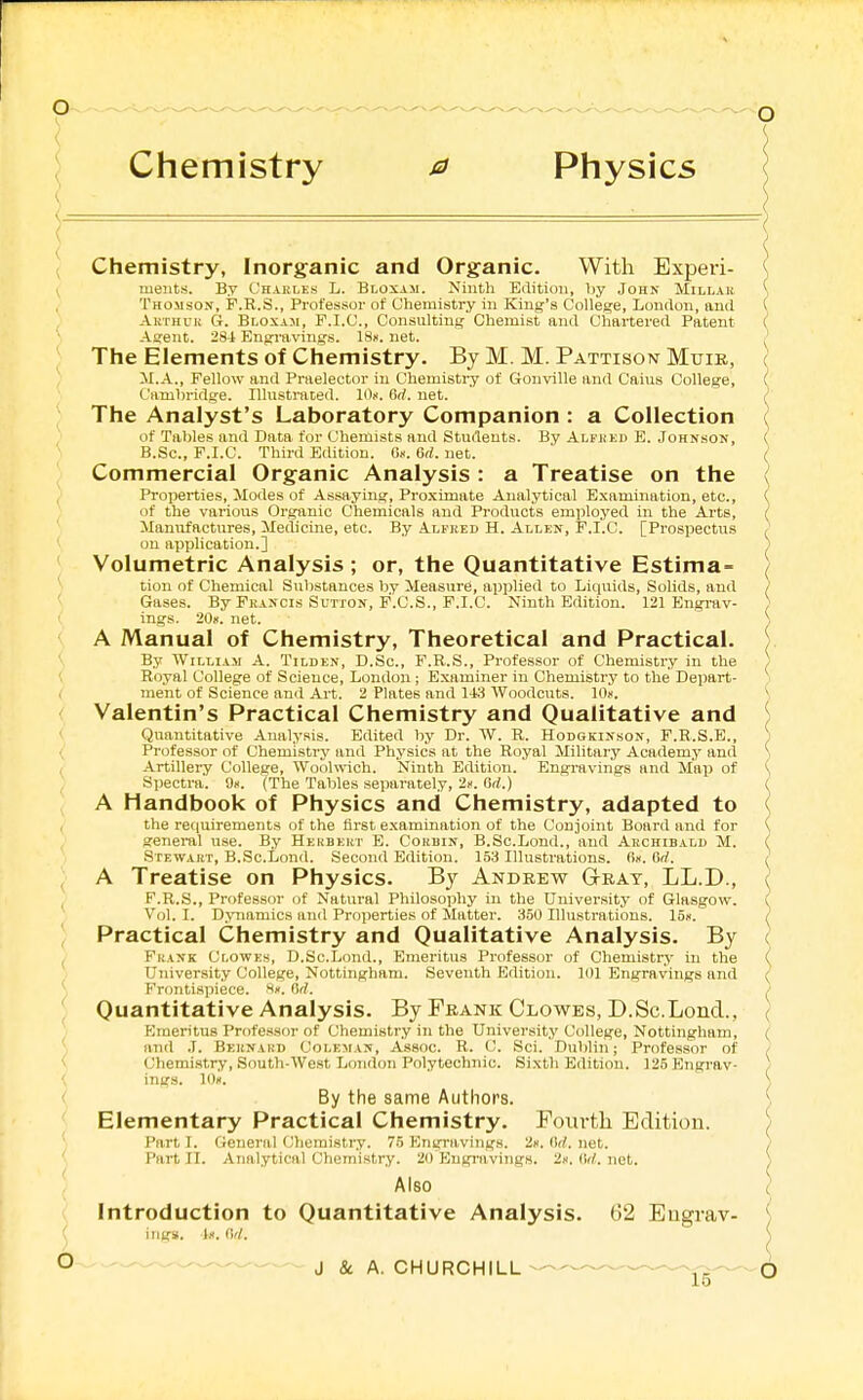 ) 6 Elementary Practical Chemistry. Fouvtli Edition. Part I. General Chemistry. 75 Enyravings. 2ii. Orf. net. Part II. Analytical Chemistry. 20 Engravings. 2k. (In!, net. Also Introduction to Quantitative Analysis. 62 Eugrav- '^•^-^ ^ J & A. CHURCHILL--^'^ 15 Chemistry, Inorganic and Organic. With Experi- ( meiits. By Chakles L. Bloxam. Ninth Etiitiun, by John Millar \ Thomson, F.R.S., Professor of Chemistry in King's College, London, and ( Akthuu G. Bloxaji, P.I.C, Consulting Chemist and Chartered Patent ( Agent. 28-i Engi-avings. ISn. net. ^ The Elements of Chemistry. By M. M. Pattxson Muir, (| M.A., Fellow and Praelector iu Chemistry of Gonville and Cains College, Cambridge. Illustrated. 10». 6(1. net. The Analyst's Laboratory Companion : a Collection of Tables and Data for Chemists and Students. By Alfjjed E. Johnson, B.Sc, F.I.C. Third Edition. Gn. 6rf. net. ( Commercial Organic Analysis : a Treatise on the ( Properties, Modes of Assaying, Proximate Analytical Examination, etc., ( of the various Organic Chemicals and Products employed in the Arts, } Manufactures, Medicine, etc. By Alfred H. Allen, P.I.C. [Prospectus } on application.] ) Volumetric Analysis ; or, the Quantitative Estima= ( tion of Chemical Substances by Measure, apijlied to Liquids, Solids, and ) Gases. By Fkancis Sutxon, F.C.S., F.I.C. Ninth Edition. 121 Engrav- ) ings. 20». net. S A Manual of Chemistry, Theoretical and Practical. ) By William A. Tilden, D.Sc, F.R.S., Professor of Chemistry in the ) Royal College of Science, London ; Examiner in Chemistry to the Depart- ,i ment of Science and Art. 2 Plates and 143 Woodcuts. lOii. \ Valentin's Practical Chemistry and Qualitative and i Quantitative Analysis. Edited by Dr. W. R. Hodgkinson, F.R.S.E., ) Professor of Chemistry and Physics at the Royal Military Academy and Artillery College, Woohvich. Ninth Edition. Engi-avings and Map of Spectra. 9k. (The Tables separately, 2k. Gil.) A Handbook of Physics and Chemistry, adapted to the ret|uirements of the first examination of the Conjoint Board and for general use. By Hekbkkt E. Corbin, B.Sc.Lond., and Akchibalb M. Stewart, B.Sc.Lond. Second Edition. 153 Illustrations. 6k. 6rf. A Treatise on Physics. By Andrew Gray, LL.D., F.R.S., Professor of Natural Philosophy in the University of Glasgow. Vol. I. Dynamics an<l Properties of Mutter. 350 Illustrations. 15k. Practical Chemistry and Qualitative Analysis. By Frank Clowes, D.Sc.Lond., Emeritus Professor of Chemistry in the University College, Nottingham. Seventh Edition. 101 Engravings and Frontispiece, ^k. Od. Quantitative Analysis. By Frank Clowes, D.Sc.Lond., Emeritus Professor of Chemistry in the University College, Nottingham, ( [ and J. Beknahb Coleman, Assoc. R. ('. Sci. Dublin; Professor of / V Chemistry, South-West London Polytechnic. Sixth Edition. 125 Engrav- ) By the same Authors. (