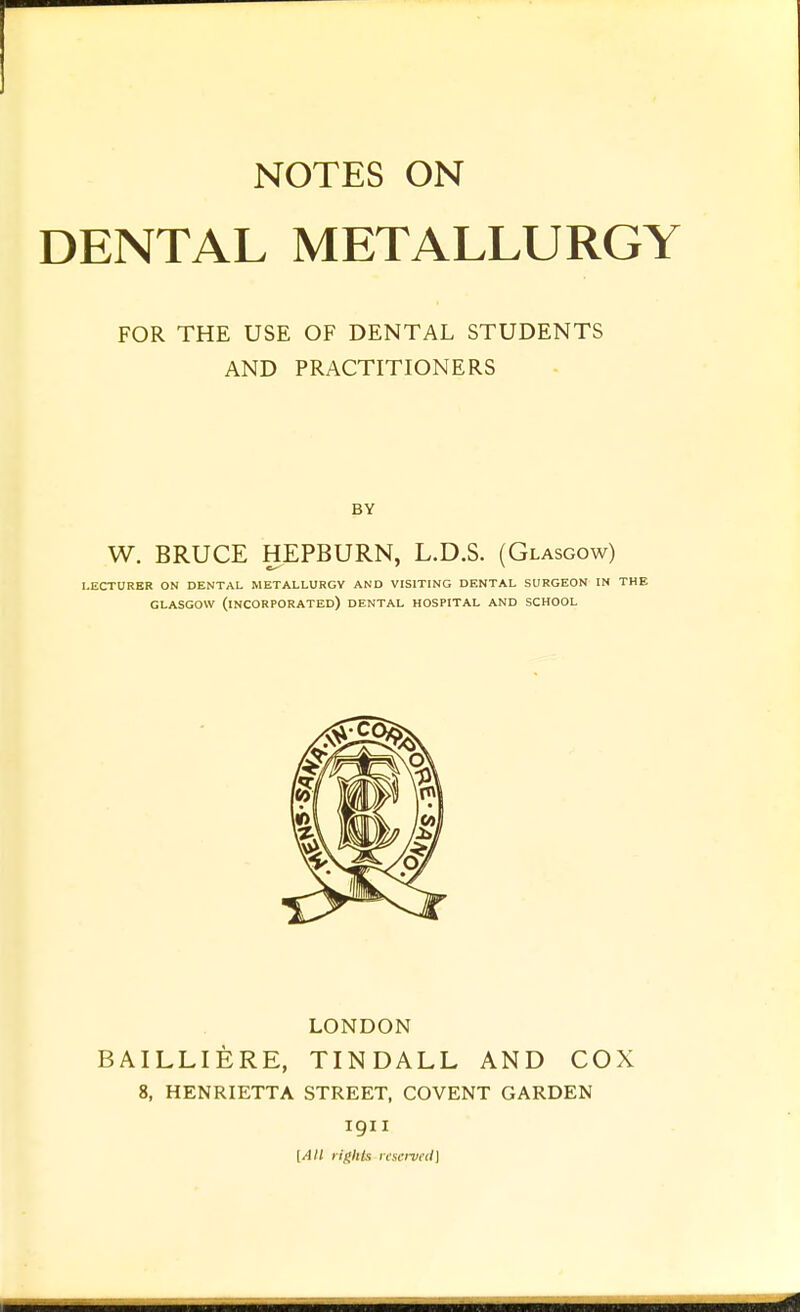 DENTAL METALLURGY FOR THE USE OF DENTAL STUDENTS AND PRACTITIONERS BY W. BRUCE HEPBURN, L.D.S. (Glasgow) LECTURER ON DENTAL METALLURGY AND VISITING DENTAL SURGEON IN THE GLASGOW (incorporated) DENTAL HOSPITAL AND SCHOOL LONDON BAILLIERE, TINDALL AND COX 8, HENRIETTA STREET, COVENT GARDEN 1911 [All ligltlx nscn/fcl]