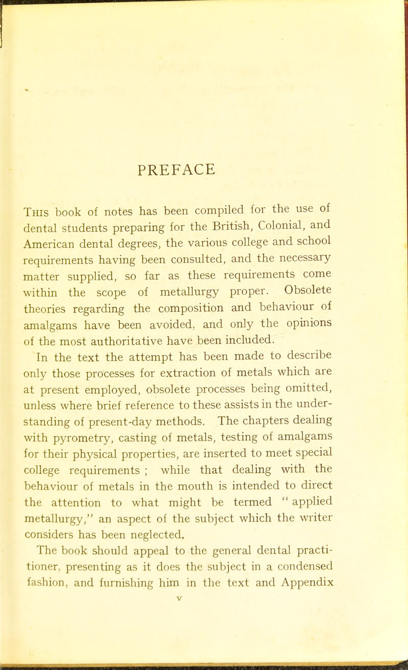 PREFACE This book of notes has been compiled for the use of dental students preparing for the British, Colonial, and American dental degrees, the various college and school requirements having been consulted, and the necessary matter supplied, so far as these requirements come within the scope of metallurgy proper. Obsolete theories regarding the composition and behaviour of amalgams have been avoided, and only the opinions of the most authoritative have been included. In the text the attempt has been made to describe only those processes for extraction of metals which are at present employed, obsolete processes being omitted, unless where brief reference to these assists in the under- standing of present-day methods. The chapters dealing with pyrometry, casting of metals, testing of amalgams for their physical properties, are inserted to meet special college requirements ; while that dealing with the behaviour of metals in the mouth is intended to direct the attention to what might be termed  applied metallurgy, an aspect of the subject which the writer considers has been neglected. The book should appeal to the general dental practi- tioner, presenting as it does the subject in a condensed fashion, and furnishing him in the text and Appendix