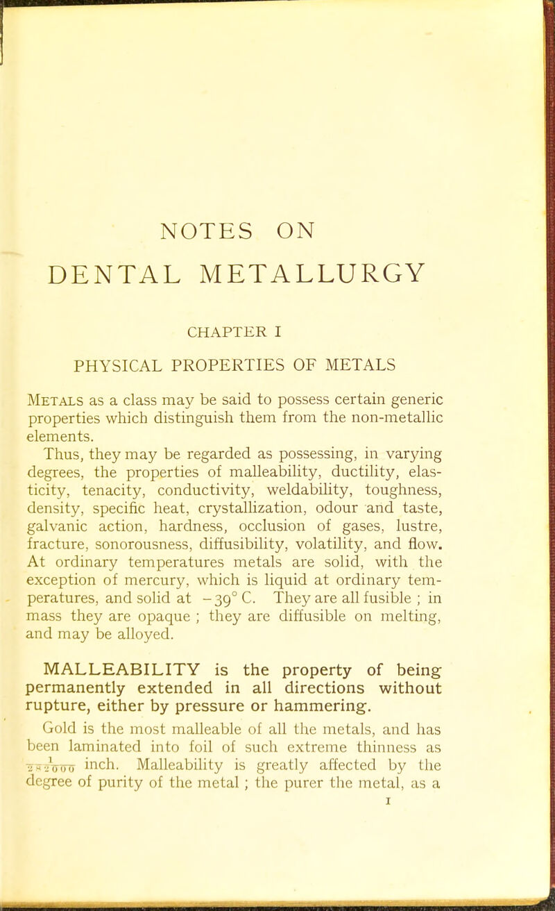 DENTAL METALLURGY CHAPTER I PHYSICAL PROPERTIES OF METALS Metals as a class may be said to possess certain generic properties which distinguish them from the non-metalUc elements. Thus, they may be regarded as possessing, in varying degrees, the properties of malleability, ductility, elas- ticity, tenacity, conductivity, weldability, toughness, density, specific heat, crystallization, odour and taste, galvanic action, hardness, occlusion of gases, lustre, fracture, sonorousness, diffusibility, volatility, and flow. At ordinary temperatures metals are solid, with the exception of mercury, which is liquid at ordinary tem- peratures, and solid at - 39° C. They are aU fusible ; in mass they are opaque ; they are diffusible on melting, and may be alloyed. MALLEABILITY is the property of being permanently extended in all directions without rupture, either by pressure or hammering. Gold is the most malleable of all the metals, and has been laminated into foil of such extreme thinness as ■5^.;V(To inch. Malleability is greatly affected by the degree of purity of the metal; the purer the metal, as a